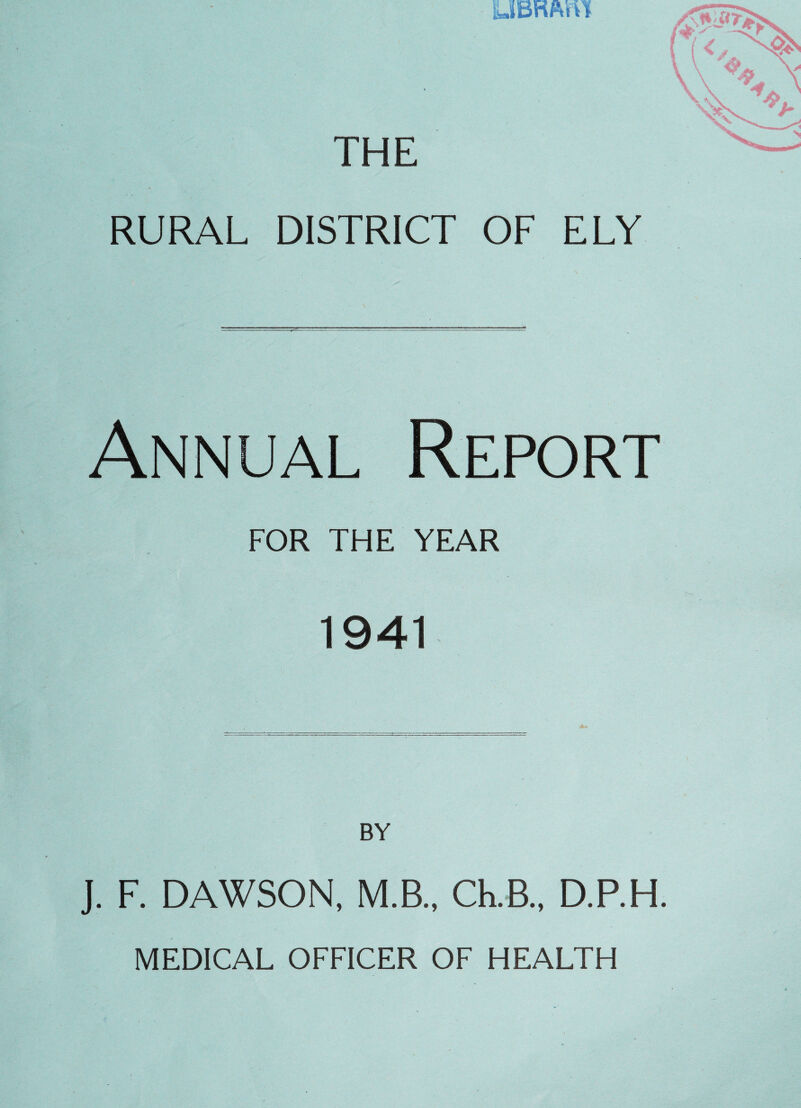 UBRftm THE RURAL DISTRICT OF ELY Annual Report FOR THE YEAR 1941 BY J. F. DAWSON, M.B., Ch.B., D.RH. MEDICAL OFFICER OF HEALTH