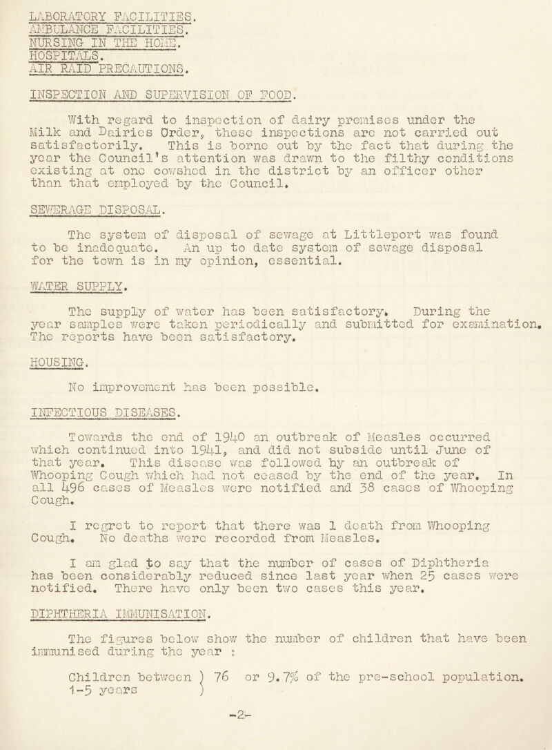 LABORATORY FACILITIES, AMBULANCE FACILITIES. NURSING IN THE HOME. HOSPITALS> AIR RillD PRECAUTIONS. INSPECTION AND SUPERVISION OF POOD. With regard, to inspection of dairy premises under the Milk and Lairies Drder^ these inspections are not carried out satisfactorily. This is home out hy the fact that during the year the Council’s attention was drawn to the filthy conditions existing at one cov/shed in the district by an officer other than that employed by the Council* SEPrURAGE DISPOSiiL. The system of disposal of sev/age at Littleport v/as found to be inadequate. An up to date system of sewage disposal for the town is in my opinion, essential. WATER SUPPLY > The supply of v/ater has been satisfactory* During the year samples were taken periodically and submitted for examination The reports have been satisfactory, HOUSING« No improvement has been possible. INPECTIOUS DISEASES. Towards the end of 1940 an outbreak of Measles occurred which continued into 1941? and did not subside until June of that year. This disease v/as followed hy an outbreak of \¥hooping Cough which had not ceased by the end of the year^ In all 496 cases of Measles were notified and 38 cases of Whooping Cough, I regret to report that there was 1 death from P/hooping Cough, No deaths were recorded from Measles, I am glad Jo say that the rnmuber of cases of Diphtheria has been considerably reduced since last year v/hen 25 cases were notified. There have only been two cases this year, DIPHTHERIA IMMUNISATION. The figures below show the number of children that have been inraunised during the ^rear Children between ^ 76 or 9^7% of the pre-school population, 1-5 years )