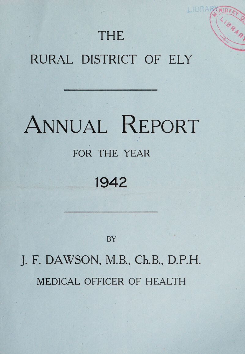 THE RURAL DISTRICT OF ELY Annual Report FOR THE YEAR 1942 BY J. F. DAWSON, M.B., Ch.B., D.RH MEDICAL OFFICER OF HEALTH