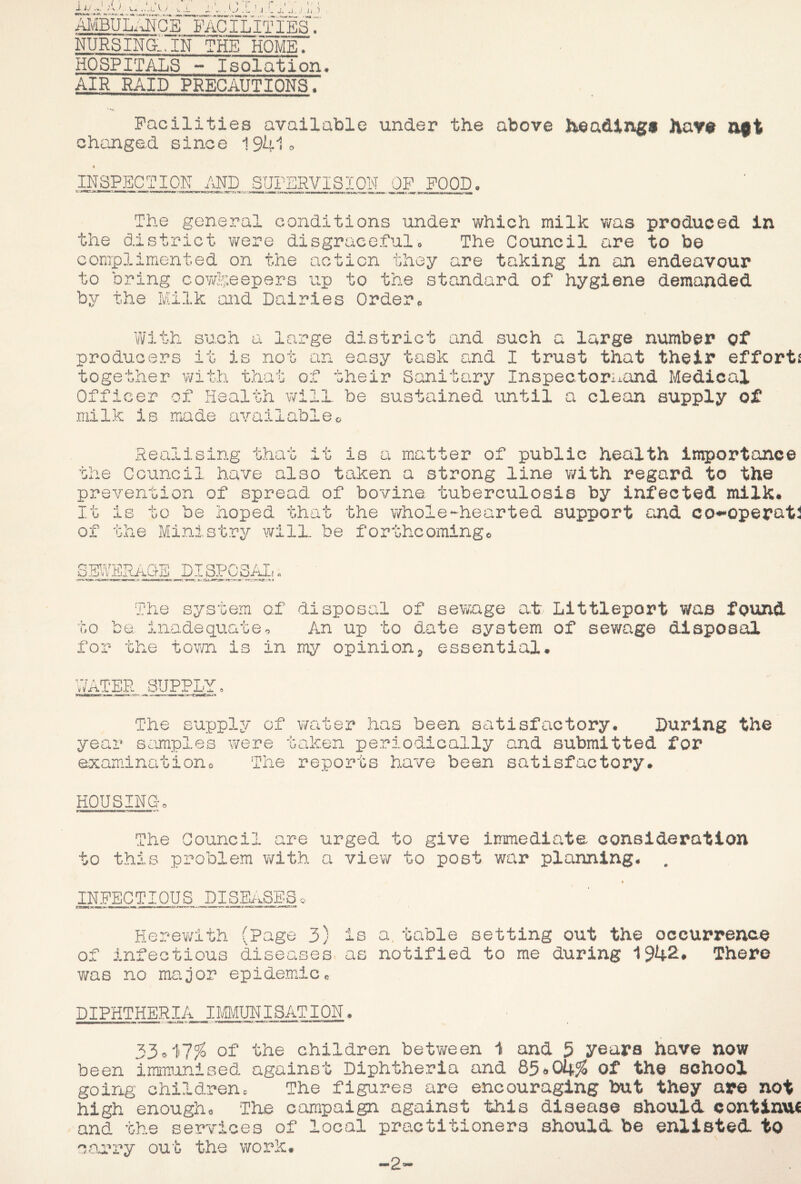 i.J,/ .'44 V.* u .1 t l«j Avdkir. lA ...... ..pi .p. . i'...o I'j.ct:..:./.;,,) AldBULI^NCE facilities'.' NURSING.. IN THE HOME. HOSPITALS - Isolation AIR RAID PRECAUTIONS. Facilities available under the above heading* hav* oft changed since 194i» I inspect I OIL and SUrSRVISIQlSI OF FOOD. nr 'he general conditions under which milk v/as produced in the district were disgracefulo The Council are to be complimented on the action they are taking in an endeavour to bring cowLeepsrs up to the standard of hygiene demanded by the Milk and Dairies Order With producers it su.cn L large district and such a large number of not an easy task and I trust that their efforts together with that of their Sanitary Inspectornand Medical Officer of Health will be sustained until a clean supply of milk is made availableo matter of public health importance Realising that it is a Council have also taken a strong line with regard to the prevention of spread of bovine tuberculosis by infected milk* ’Gne I j- b i c< 01 the to be hoped that the whole-hearted support and co-^operati Mini C! 4. a try will, be forthcoming, The system of disposal of sewxxge at Littleport Was found to be. inadequate^ An up to date system of sewage disposal for the tov/n is in my opinion^ essential* iiy ATER SUPPLY The supply of year S4impl0s were examination 0 The water has been satisfactory. During the taken periodically and submitted for reports have been satisfactory. HOUSINCt. The Council are urged to give immediate consideration to this problem with a view to post war planning. . « IN.FECTIOUS DISE/>.SES o Herev/ith (Page 3) is a. table setting out the occurrenae of infectious diseases as notified to me during 1942. There was no major epidemic. DIPHTHERIA IliMUNISATION. 53^il% of the children between 1 and 5 years have now been immunised against Diphtheria and Of the school goirig children. The figures are encouraging but they are not high enough. The campaign against this disease should continvM and the services of local practitioners should be enlisted to coa*ry out the worh. -2
