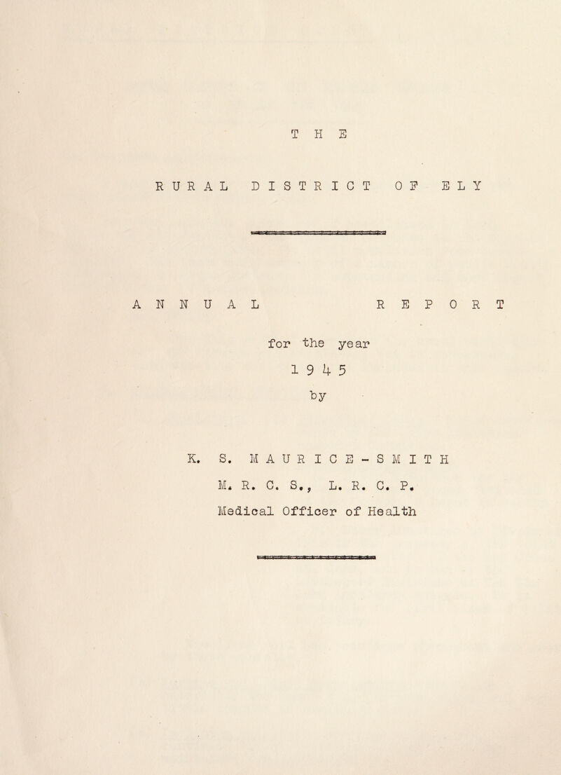 THE RURAL DISTRICT OF ELY ANNUAL REPORT for the year 19 4 5 ly K. S. M A U R I C E - S M I T H M* R. C. S., L. R. C. P. Medical Officer of Health