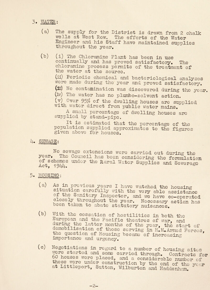 3. WATER; (a) The supply for the District is drawn from 2 chalk wells at West Row. The efforts of the V/ater Engineer and his Staff have maintained supplies throughout the year. (h) (i) The Chloramine Plant has heen in use continually and has proved satisfactory. The chloramine process permits of the treatment of the water at the source. (ii) Periodic chemical and bacteriological analyses were made during the year and proved satisfactory. (ji|) No contamination was discovered during the year. (iv) The water has no plumbo-solvent action. (y) Over 95^ of the dwelling houses are supplied with water direct from public water mains. A small percentage of dwelling houses are supplied by stand-pipe. It is estimated that the percentage of the population supplied approximates to the figures given above for houses. 4. SEY/AGE; No sewage extensions were carried out during the year* The Council has been considering tlie formulation Act^°^9I^^ under the Rural Yv'atcr Supplies and Sewerage 5. HOUSING; (a) As in previous years I have watched the housinp* carefully with the very able assistance 01 the oanitary Inspector^ and we have oo—operated closely throughout the year. Necessary action has been taken to abate statutory nuisances. (b) V/ith the cessation of hostilities in both the European and the Pacific theatres of war, and during the latter months of the year, the start of aemobilisation of those serving in H.M.Armed Forces. the Q.^*2Stion of Housing became of increasing importance and urgency. Negotiations in regard to a number of housing sites were started and some carried through. Contracts foi bO houses were placed, and a considerable number of these were under construction by the end of the year at Littleport, Sutton, V/ilburton and Haddenham.