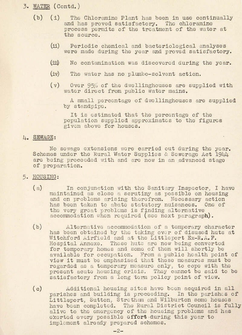 (b) (i) The Chloramine Plant has been in use continually and has proved satisfactory. The chloramine process permits of the treatment of the water at the source. (ii) Periodic chemical and bacteriological analyses were made during the year and proved satisfactory. (in) No contamination was discovered during the year. (iv) The water has no plumbo-solvent action. (v) Over 95.4 of the dwellinghouses are supplied with water direct from public water mains. A small percentage of dwellinghouses are supplied by standpipe. It is estimated that the percentage of the population supplied approximates to the figures given above for houses. 4# SEWAGE No sewage extensions were carried out during the year. Schemes under the Rural Water Supplies & Sewerage Act 1944 are being proceeded with and are now in an advanced stage of preparation. 5. HOUSING; ( a) (b) (c) In conjunction with the Sanitary Inspector* I have maintained as close a scrutiny as possible on housing and on problems arising therefrom. Necessary action has been taken to abate statutory nuisances. One of the very groat problems Is finding alternative accommodation when required (see next paragraph). Alternative accommodation of a temporary character has been obtained by the taking over of disused huts at Witchford Airfield and at the Littleport Ex-R#A.F. Hospital Annexe. These huts are now being converted for temporary homes and some of them will shortly be available for occupation. From a public health point of view it must be emphasised that these measures must bo regarded as a temporary measure only* to cope with the present acute housing crisis. They cannot be said to be satisfactory from a long terra policy point of view. Additional housing sites have been acquired in all parishes and building is proceeding. In the parishes of Littleport* Sutton* Stretham and Wilburton some houses have been completed. The Rural District Council is fully alive to the emergency of the housing problems and has exerted every possible effort-during this year to implement already prepared schemes. -2-