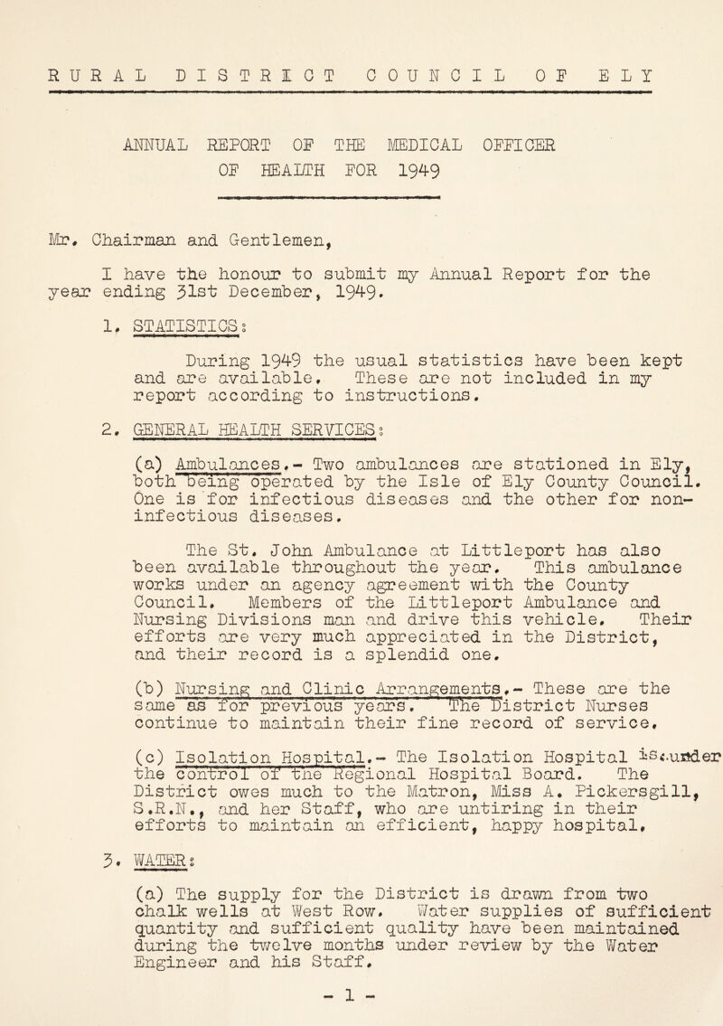 RURAL DISTRICT COUNCIL OR ELI ANNUAL REPORT OP THE MEDICAL OPPICER OP HEALTH POR 1949 Mr. Chairman and Gentlemen, I have the honour to submit my Annual Report for the year ending 31st December, 1949. 1. STATISTICS s During 1949 the usual statistics have been kept and are available. These are not included in my report according to instructions. 2. GENERAL HEALTH SERVICESs (a) Ambulances,- Two ambulances are stationed in Ely, both 'being operated by the Isle of Ely County Council. One is for infectious diseases and the other for non- inf ectious diseases. The St. John Ambulance at Littleport has also been available throughout the year. This ambulance works under an agency agreement with the County Council. Members of the Littleport Ambulance and Nursing Divisions man and drive this vehicle. Their efforts are very much appreciated in the District, and their record is a splendid one. (b) Nursing and Clinic Arrangements.- These are the same as for previous’ year's.1 ®i'e' ^District Nurses continue to maintain their fine record of service, (c) Isolation Hospital.- The Isolation Hospital is<.u«der the control of the Regional Hospital Board. The District owes much to the Matron, Miss A. Pickersgill, S.R.N., and her Staff, who are untiring in their efforts to maintain an efficient, happy hospital, 3. WATER s (a) The supply for the District is drawn from two chalk wells at West Row. Water supplies of sufficient quantity and sufficient quality have been maintained during the twelve months under review by the Water Engineer and his Staff. 1