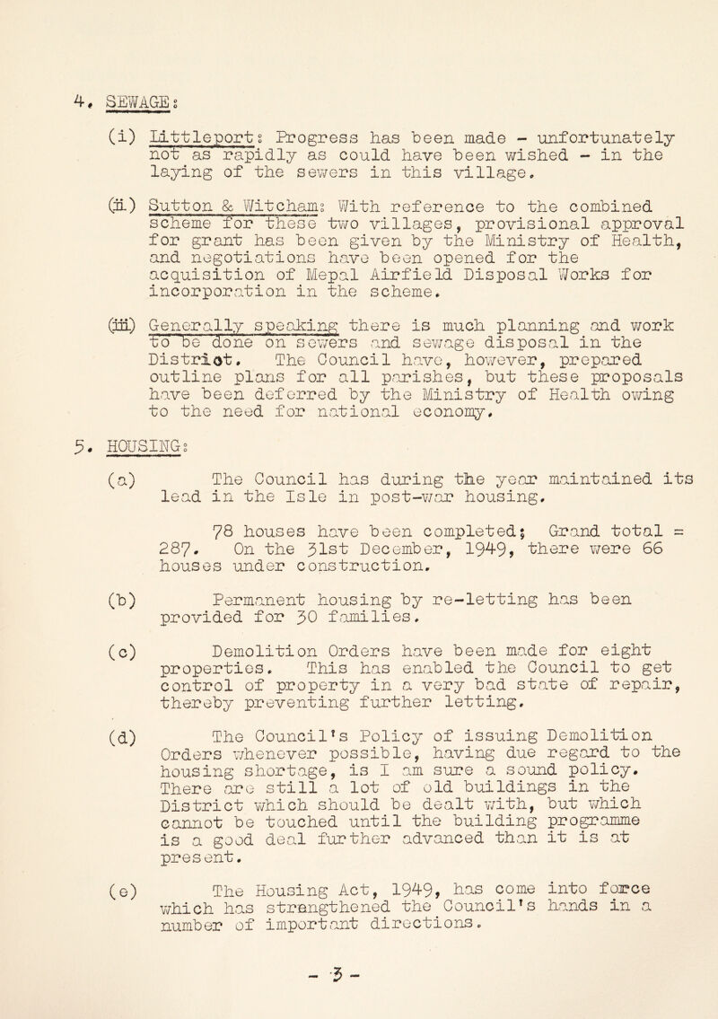 4* SEWAGE s (i) Littleportg Bcogress has been made - unfortunately not as rapidly as could have been wished - in the laying of the sewers in this village. (Si) Sutton & Wit chains With reference to the combined scheme for these two villages, provisional approval for grant has been given by the Ministry of Health, and negotiations have been opened for the acquisition of Mepal Airfield Disposal Works for incorporation in the scheme. (in.) Generally speaking there is much planning and work Wbe done on sewers and sewage disposal in the District. The Council have, however, prepared outline plans for all parishes, but these proposals have been deferred by the Ministry of Health owing to the need for national economy. 5. HOUSINGS (a) The Council has during the year maintained its lead in the Isle in post-war housing. 78 houses have been completed; Grand total = 287- On the 31st December, 1949, there were 66 houses under construction. GO Permanent housing by re-letting has been provided for JO families. (c) Demolition Orders have been made for eight properties. This has enabled the Council to get control of property in a very bad state of repair, thereby preventing further letting, (d) The Council's Policy of issuing Demolition Orders whenever possible, having due regard to the housing shortage, is I am sure a sound policy. There are still a lot of old buildings in the District which should be dealt with, but which cannot be touched until the building programme is a good deal further advanced than it is at present. (e) The Housing Act, 1949, has come into force which has strengthened the_Council's hands in a number of important directions. -I-