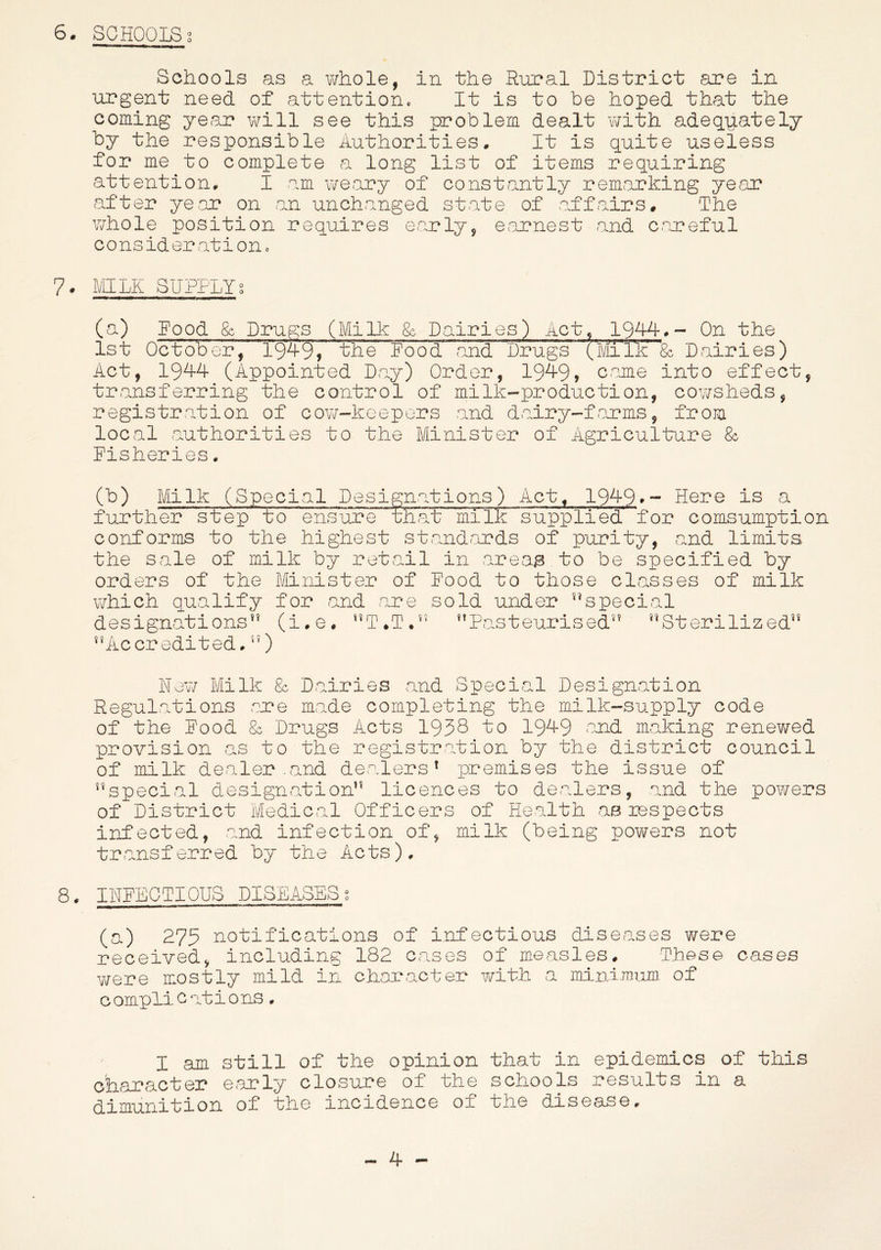 Schools as a whole, in the Rural District are in- urgent need of attention. It is to be hoped that the coming year will see this problem dealt with adequately by the responsible Authorities. It Is quite useless for me to complete a long list of items requiring attention. I am weary of constantly remarking year after year on an uncharged state of affairs# The whole position requires early, earnest and careful consideration. 7. MILK SUPPLY% (a) Rood & Drugs (Milk & Dairies) Act, 1944,- On the 1st October, l'9’49, the Rood and Drugs (Mile & Dairies) Act, 1944 (Appointed Day) Order, 1949, came into effect, transferring the control of milk-production, cowsheds, registration of cow-keepers and dairy-farms, from local authorities to the Minister of Agriculture & Risheries. (b) Milk (Special Designations) Act, 1949*- Here is a further step to ensure that' milk supplied for comsumption conforms to the highest standards of purity, and limits the sale of milk by retail in areag.to be specified by orders of the Minister of Rood to those classes of milk which qualify for and are sold under special designations (i.e# nT*T.n Pasteurised™ Sterilized™* Accredited.) New Milk & Dairies and Special Designation Regulations are made completing the milk-supply code of the Rood & Drugs Acts 1938 to 1949 and making renewed provision as to the registration by the district council of milk dealer .and dealers1 premises the issue of special designation licences to dealers, and the powers of District Medical Officers of Health as inspects infected, and infection of, milk (being powers not transferred by the Acts). 8. INRECTIOUS DISEASES; (a) 275 notifications of infectious diseases were received, including 182 cases of measles# These cases were mostly mild in character with a minimum of c omplications. I am still of the opinion that in epidemics of this character early closure of the schools results in a dimunition of the incidence of the disease. - 4 -