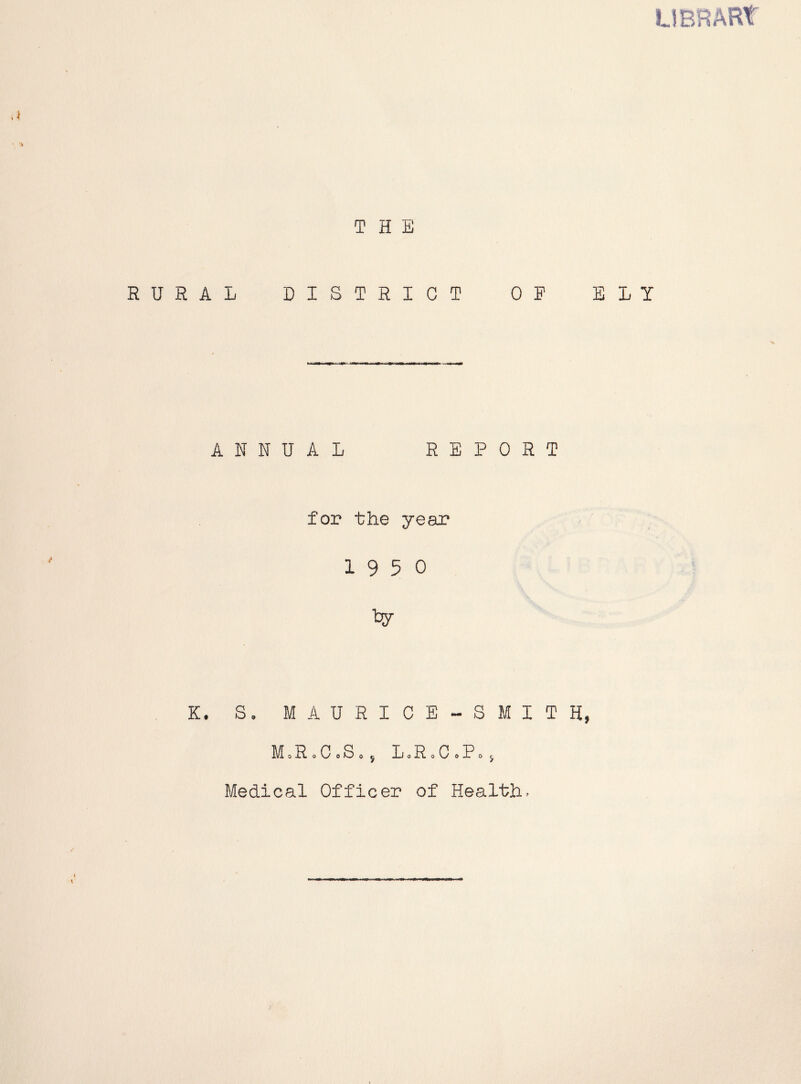 THE RURAL DISTRICT OP ELY ANNUAL REPORT for the year 1950 K. S. MAURICE-SMITH, M»R.CoS«j LoRoCoPo; Medical Officer of Health.