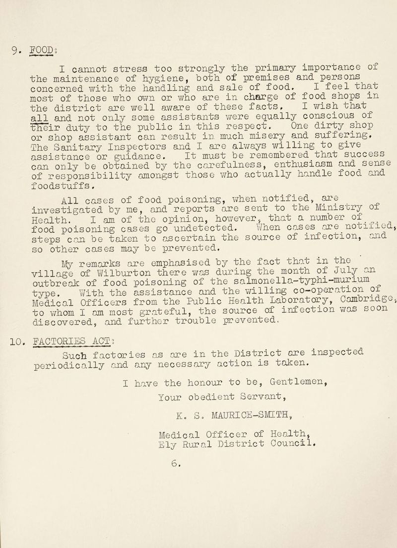 I caunot stress too strongly the primary importance of the maintenance of hygiene, both of premises and persons concerned with the handling and sale of food. I feel that most of those v/ho own or v/ho are in charge of food shops in the district are v/ell aware of these facts. I wish that all and not only some assistants were eqaally conscious of tlieir duty to the public in this respect. One dirty shop or shop assistant can result in much misery and suffering. The Sanitary Inspectors and I are alv/ays willing to give assistance or guidance. It must be remembered_that success can only be obtained by the carefulness, enthusiasm and sense of responsibility amongst those who actually handle food and foodstuffs. All cases of food poisoning, when notified, are investigated by me, and reports are sent to the Ministry of Health. I am of the opinion, however, that a number of_^^^_ food poisoning cases go undetected. When cases are^notiiiod, steps can be taken to ascertain the source of infection, and so other cases may be prevented. My remarks are emphasised by the fact that in the village of Wilburton there was during the month of July an outbreak of food poisoning of the salmonella—typhi—murium type. Y/ith the assistance and the willing co-operation oi Medical Officers from the Public Health Laboratory, Cambridge, to \7h0m I am most grateful, the source of infection was soon discovered, and further trouble p?evented. 10. FACTORIES ACT; Such factories a.s are in the District ore inspected periodically and any necessary action is taken. I have the honour to be, Gentlemen, Your obedient Servant, K. So MAURICE-SMITH, Medical Officer of Health, Ely Rural District Council. 6.