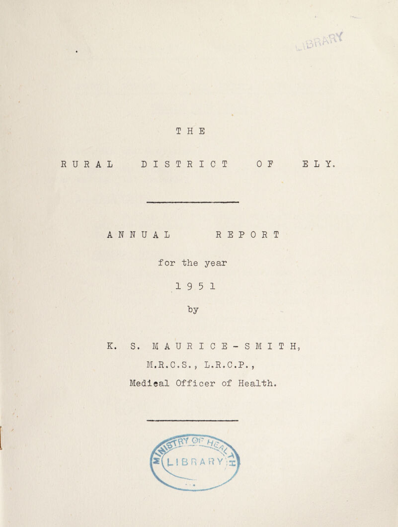 THE RURAL DISTRICT OF ELY. ANNUAL REPORT for the year 19 5 1 ■by K. S. MAURICE-SMITH PI.R.C.S. , L.R.C.P Medical Officer of Health.