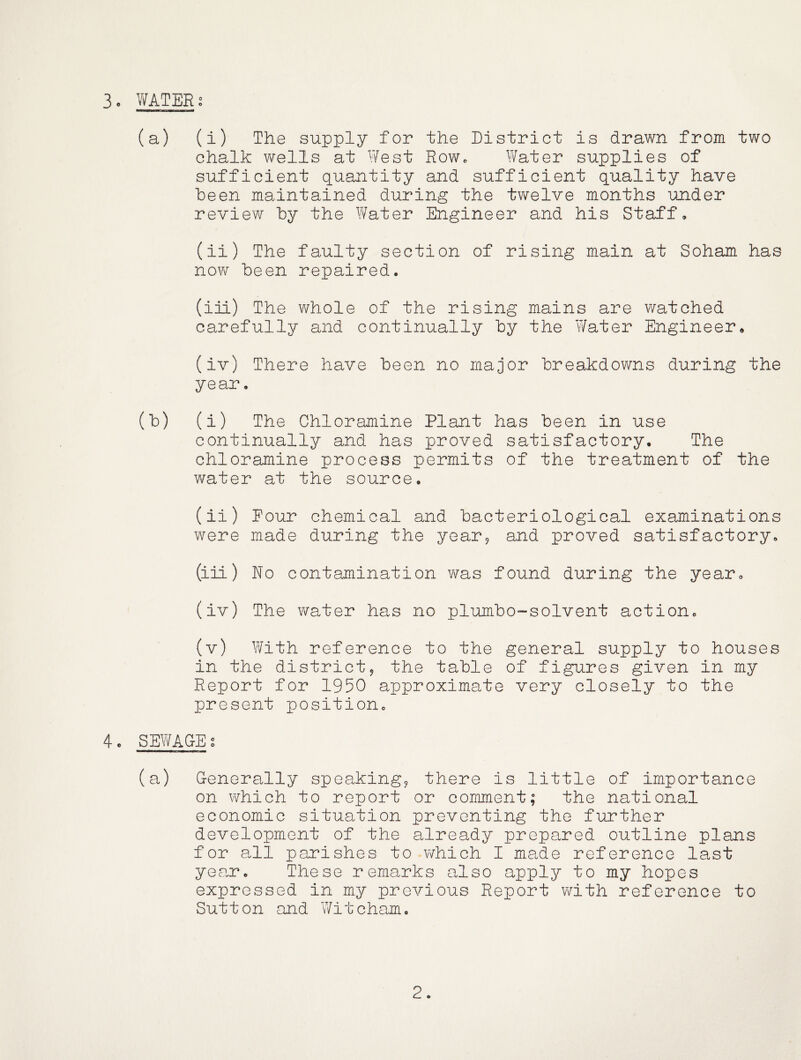 (a) (i) The supply for the District is drawn from two chalk wells at West RoWc Water supplies of sufficient quantity and sufficient quality have been maintained during the twelve months under review by the Y/ater Engineer and his Staff, (ii) The faulty section of rising main at Soham has now been repaired. (iiL) The whole of the rising mains are watched carefully and continually by the Water Engineer• (iv) There have been no major breakdowns during the year. (b) (i) The Chloramine Plant has been in use continually and has proved satisfactory. The chloramine process permits of the treatment of the water at the source. (ii) Pour chemical and bacteriological examinations were made during the year9 and proved satisfactory. (iii) No contamination v\^as found during the year, (iv) The water has no plumbo-solvent action. (v) With reference to the general supply to houses in the districtj the table of figures given in my Report for 1950 approximate very closely to the present position. 4c SEWAGE g (a) Generally speaking^ there is little of importance on which to report or comment; the national economic situation preventing the further development of the already prepared outline plans for all parishes to which I made reference last year. These remarks also apply to my hopes expressed in my previous Report with reference to Sutton and Witcham.