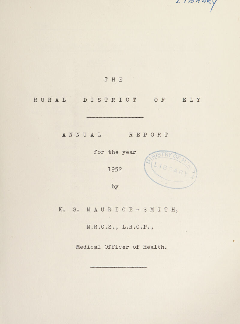 A / /<7 /r THE RURAL DISTRICT OP ELY ANNUAL REPORT for the year 1952 K. S. MAURICE-SMITH, M«R . C« S. , L»R 0 C »P Medical Officer of Health,