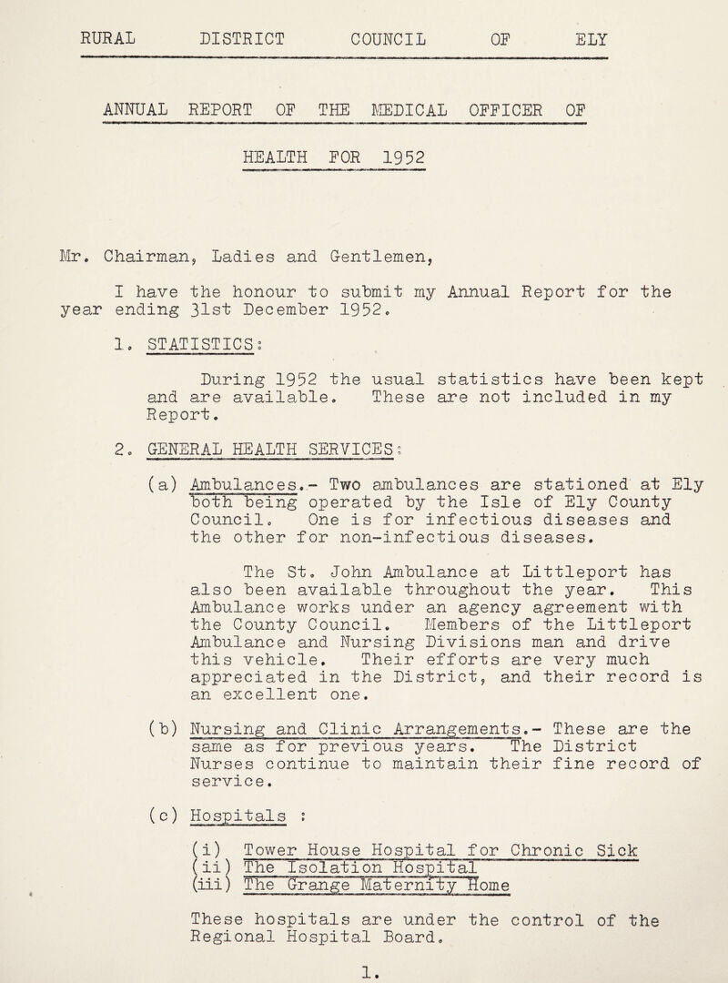RURAL DISTRICT COUNCIL OP ELY ANNUAL REPORT OF THE KEDICAL OFFICER OP HEALTH FOR 1952 Mr* Chairmanj Ladies and G-entlemen, I have the honour to submit my Annual Report for the year ending 31st December 1952c Ic STATISTICSg During 1952 the usual statistics have been kept and are availablec These are not included in my Report• 2c GENERAL HEALTH SERVICESo (a) Am.bulancesc.~ Two ajnbulances are stationed at Ely both being operated by the Isle of Ely County Councilc One is for infectious diseases and the other for non-infectious diseases. The Stc John Ambulance at Littleport has also been available throughout the year. This Ambulance works under an agency agreement with the County Council* Members of the Littleport Ambulance and Nursing Divisions man and drive this vehicle. Their efforts are very much appreciated in the District, and their record is an cellent one. (b) Nursing and Clinic Arrangements.- These are the same as for previous years. The District Nurses continue to maintain their fine record of service. 9 (i) Tower House Hospital for Chronic Sick ( ii) The'Isolation Hos:pital (iii) The~ Grange Maternity Home These hospitals are under the control of the Regional Hospital Board.