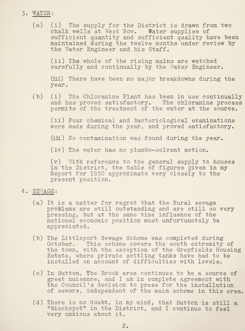 (a) (i) The supply for the District is drawn from two chalk wells at West Row, Water supplies of sufficient quantity and sufficient quality have been maintained during the twelve months under review by the Water Engineer and his Staff, (ii) The whole of the rising mains are watched carefully and continually by the Water Engineer. (Hi) There have been no major breakdowns during the year, (b) (i) The Chloramine Plant has been in use continually and has proved satisfactory. The chloramine process permits of the treatment of the v/ater at the source. (ii) Pour chemical and bacteriological examinations were made during the year^ and proved satisfactory. (iii) No contamination v?as found during the year. (iv) The water has no plumbo-solvent action. (v) With reference to the general supply to houses in the District^ the table of figures given in my Report for 1950 approximate very closely to the present position, 4. SEV/ACEg (a) It is a matter for regret that the Rural sewage problems are still outstanding and are still so very pressing^ but at the same time influence of the national economic position must unfortunately be appreciated. (b) The Littleport Sewage Scheme was completed during October, This scheme covers the south extremity of the tov/n^ with the exception of the Greyfields Housing Estatej where private settling tanks have had to be installed on account of difficulties with levels, (c) In Sutton^ The Brook area continues to be a source of great nuisance^ and I am in complete agreement with the Council’s decision to press for the installation of sewersj independent of the main scheme in this area. (d) There is no doubt^ in my mind, that Sutton is still a ’’blackspot” in the District, and I continue to feel very anxious about it. 2.