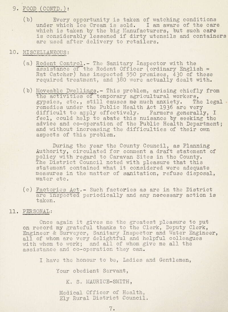 9 • FOOD ( CONTD. ) ; (b) Every opportunity is taken of v/atching conditions under which Ice Cream is sold. I am aware of the care which is taken by the big Manufacturers? but such care is considerably lessened if dirty utensils and containers are used after delivery to retailers. 10. MISCELLANEOUSg (a) Rodent Control.- The Sanitary Inspector with the assistanoe of the Rodent Officer (ordinary English = Rat Catcher) has inspected 550 premises^ 430 of these required treatment5, and 38O were actually dealt V'/ith. (b) Moveable Dwellings.~ This problem^ arising chiefly from the activities of temporary agricultural workers, gypsies, etc., still causes me much anxiety. The legal remedies under the Public Health Act 1936 are very difficult to apply effectively. Farmers generally, I feel, could help to abate this nuisance by seeking the advice and co-operation of the Public Health Department; and without increasing the difficulties of their own aspects of this problem. During the year the County Council, as Planning Authority, circulated for comment a draft statement of policy with regard to Caravan Sites in the County. The District Council noted with pleasure that this statement contained what it considered were adequate measures in the matter of sanitation, refuse disposal, water etc. (c) Factories Act.- Such factories as are in the District are inspected periodically and any necessary action is taken. 11. PERSONALg Once again it gives me the greatest pleasure to put on record my grateful thanks to the Clerk, Deputy Clerk, Engineer & Surveyor, Sanitary Inspector and V/ater Engineer, all of whom are very delightful and helpful colleagues with whom to work; and all of whom give me all the assistance and co-operation they can. I have the honour to be, Ladies and Gentlemen, Your obedient Servant, K. So MAURICE-SMITH, Medical Officer of Health, Ely Rural District Council. 7.