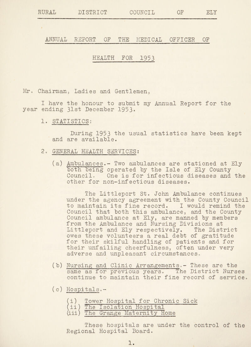 RURAL DISTRICT COUNCIL OR ELY ANNUAL REPORT OR THE MEDICAL OFFICER OF HEALTH FOR 1953 lilr o Chairman j Ladies and Gentlemen5 I have the honour to submit my Annual Report for the year ending 31st December 1953- 1» STATISTICS^ During 1953 the usual statistics have been kept and are available. 2o GENERAL HEALTH SERVICES; (a) Ambulances.- Two ambulances are stationed at Ely both being operated by the Isle of Ely County Councilo One is for infectious diseases and the other for non-infectious diseases. The Littleport St. John Ambulance continues under the agency agreement with the County Council to maintain its fine record. I would remind the Council that both this ambulance9 and the County Council ambulance at Ely^ are manned by members from the Ambulance and Nursing Divisions at Littleport and Ely respectively. The District owes these volunteers a real debt of gratitude for their skilful handling of patients and for their unfailing cheerfulnessj often under very adverse and unpleasant circumstances. (b) Nursing and Clinic Arrangements.- These are the same as for previous years. The District Nurses continue to maintain their fine record of service. (c) Hospitals.- (i) Tower Hospital for Chronic Sick (ii) The I solati on Ho spital (iii) The Grange Maternity~ome These hospitals are under the control of the Regional Hospital Board.