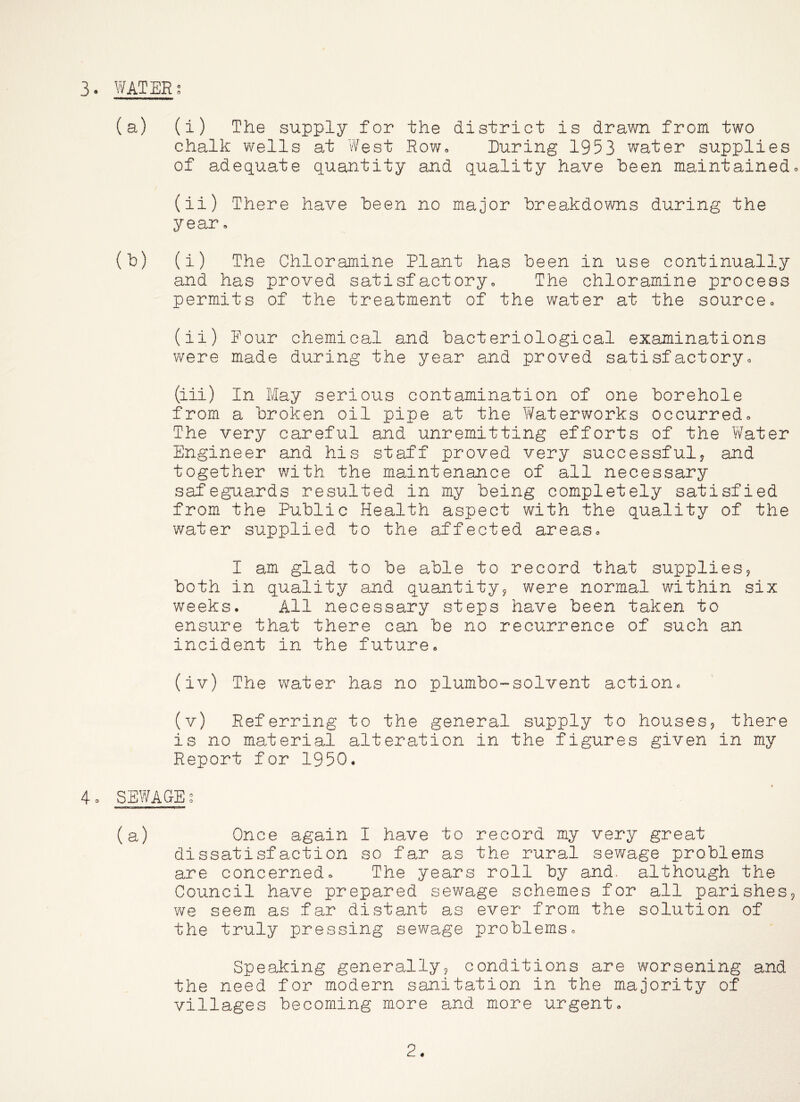 (a) (i) The supply for the district is drawn from two chalk wells at West Rowo During 1953 water supplies of adequate quantity and quality have been maintained» (ii) There have been no major breakdowns during the year, (b) (i) The Chloramine Plant has been in use continually and has proved satisfactoryo The chloramine process permits of the treatment of the water at the sourceo (ii) Pour chemical and bacteriological examinations were made during the year and proved satisfactoryo (iii) In May serious contamination of one borehole from a broken oil pipe at the Waterworks occurred» The very careful and unremitting efforts of the Water Engineer and his staff proved very successful? and together with the maintenance of all necessary safeguards resulted in my being completely satisfied from the Public Health aspect with the quality of the water supplied to the affected areaso I am glad to be able to record that supplies? both in quality and quantity? were normal within six weeks. All necessary steps have been taken to ensure that there can be no recurrence of such an incident in the future. (iv) The water has no plumbo-solvent action. (v) Referring to the general supply to houses? there is no material alteration in the figures given in my Report for 1950. 4o SEWAGE ? (a) Once again I have to record my very great dissatisfaction so far as the rural sewage problems are concerned. The years roll by and. although the Council have prepared sewage schemes for all parishes? we seem as far distant as ever from the solution of the truly pressing sewage problems. Speaking generally? conditions are worsening and the need for modern sanitation in the majority of villages becoming more and more urgent. 2.