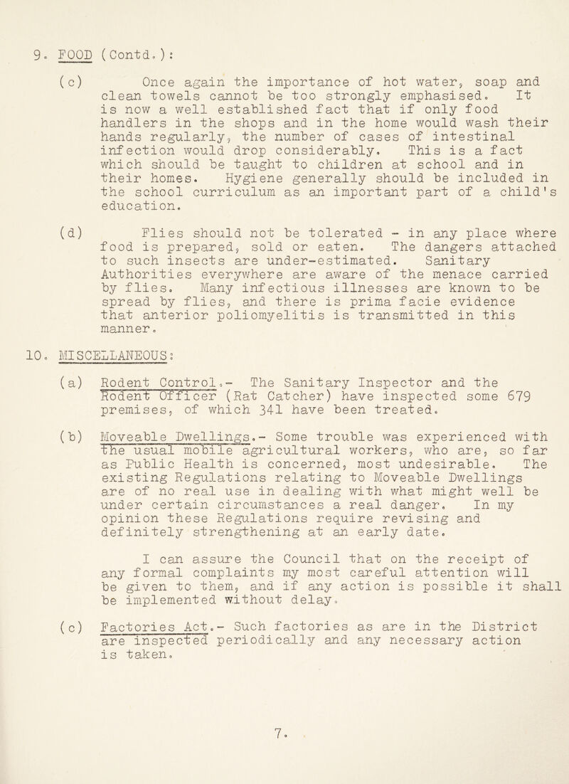 (c) Once again the importance of hot water^ soap and clean towels cannot be too strongly emphasisedo It is now a well established fact that if only food handlers in the shops and in the home would wash their hands regularly^ the number of cases of intestinal infection would drop considerably. This is a fact which should be taught to children at school and in their homes. Hygiene generally should be included in the school curriculum as an important part of a child's education, (d) Plies should not be tolerated »» in any place where food is prepared^ sold or eaten. The dangers attached to such insects are under-estimated. Sanitary Authorities everywhere are aware of the menace carried by flieso Many infectious illnesses are known to be spread by flies^ and there is prima facie evidence that anterior poliomyelitis is transmitted in this manner, 10, MIS CELL ANE0USc° (a) Rodent Controlo- The Sanitary Inspector and the R;oderit Officer (Rat Catcher) have inspected some 679 premises? of which 341 have been treated, (b) Moveable Dwellings,- Some trouble was experienced with the usual mobile agricultural workers? who are? so far as Public Health is concerned? most undesirable. The existing Regulations relating to Moveable Dwellings are of no real use in dealing with what might well be under certain circumstances a real danger. In my opinion these Regulations require revising and definitely strengthening at an early date, I can assure the Council that on the receipt of any formal complaints my most careful attention will be given to them? and if any action is possible it shall be implemented without delay, (c) Factories Act,- Such factories as are in the District are inspected periodically and any necessary action is taken. 7.