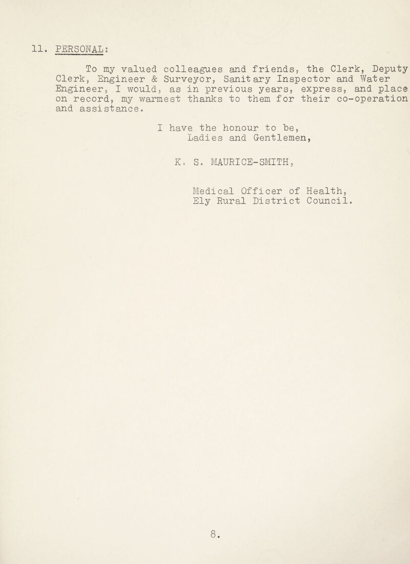 To my valued colleagues and friends? the Clerk? Deputy Clerk? Engineer & Surveyor? Sanitary Inspector and Water Engineer? I would? as in previous years? express? and place on record? my warmest thanks to them for their co-operation and assistance. I have the honour to he? Ladies and Gentlemen? Ko So MAURICE-SMITH? Medical Officer of Health? Ely Rural District Councilo