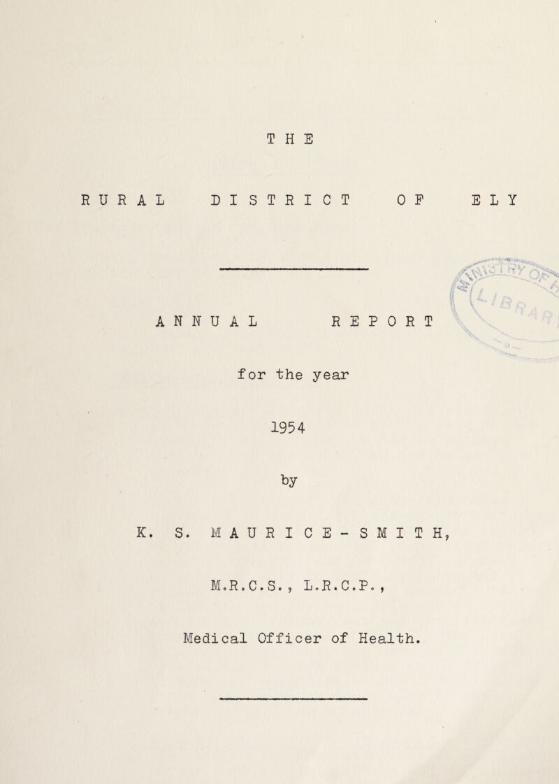 THE RURAL DISTRICT OP ELY ANNUAL REPORT /Xi i *■ ‘ .1.,’ ■» / for the year 1954 K. S. M A U R I C E - S M I T H, M.R.C.S.5 L.R.C.P.) Medical Officer of Health.