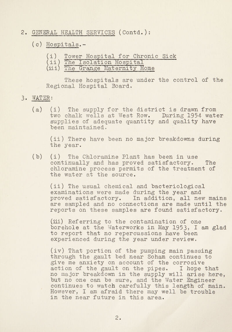 2o GENERAL HEALTH SERVICES (Contd.)^ (c) Hospitals.” (i) Tower Hospital for Chronic Sick ( ii ) I sol at i on Ho spi taT (iii) The (jr^ange MaternityTfome These hospitals are under the control of the Regional Hospital Board. 3. WATERg (a) (i) The supply for the district is drawn from two chalk wells at West Row. Luring 1954 water supplies of adequate quantity and quality have been maintained. (ii) There have been no major breakdowns during the year. (b) (i) The Chloramine Plant has been in use continually and has proved satisfactory. The chloramine process permits of the treatment of the water a.t the source. (ii) The usual chemical and bacteriological examinations were made during the year and proved satisfactory. In additionj all new mains are sampled and no connections are made until the reports on these samples are found satisfactory. (iii) Referring to the contamination of one borehole at the V/aterworks in May 1953? I am glad to report that no repercussions have been experienced during the year under review. (iv) That portion of the pumping main passing through the gault bed near Soham continues to give me anxiety on account of the corrosive action of the gault on the pipes. I hope that no major breakdown in the supply will arise here^ but no one can be sure^ and the Water Engineer continues to watch carefully this length of main. However^ I am afraid there may well be trouble in the near future in this area. 2.