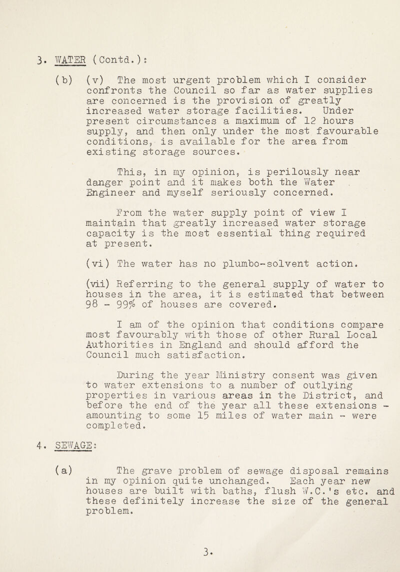 3. WATER (Contd.)s (b) (v) The most urgent problem v/hich I consider confronts the Council so far as water supplies are concerned is the provision of greatly increased water storage facilities. Under present circumstances a maximum of 12 hours supply? and then only under the most favourable conditions? is available for the area from existing storage sources. This? in my opinion? is perilously near danger point and it makes both the V/ater Engineer and myself seriously concerned. From the water supply point of view I maintain that greatly increased water storage capacity is the most essential thing required at present, (vi) The water has no plumbo-solvent action. (vii) Referring to the general supply of water to houses in the area? it is estimated that between 98 - 99^ of houses are covered. I am of the opinion that conditions compare most favourably with those of other Rural Local Authorities in England and should afford the Council much satisfaction. Luring the year Ministry consent was given to water extensions to a number of outlying properties in various areas in the District? and before the end of the year all these extensions - amounting to some 15 miles of water main were completed. 4. SEWAG-Es (a) The grave problem of sewage disposal remains in my opinion quite unchanged. Each year new houses are built with baths? flush W.C.'s etc, and these definitely increase the size of the general problem. 3-