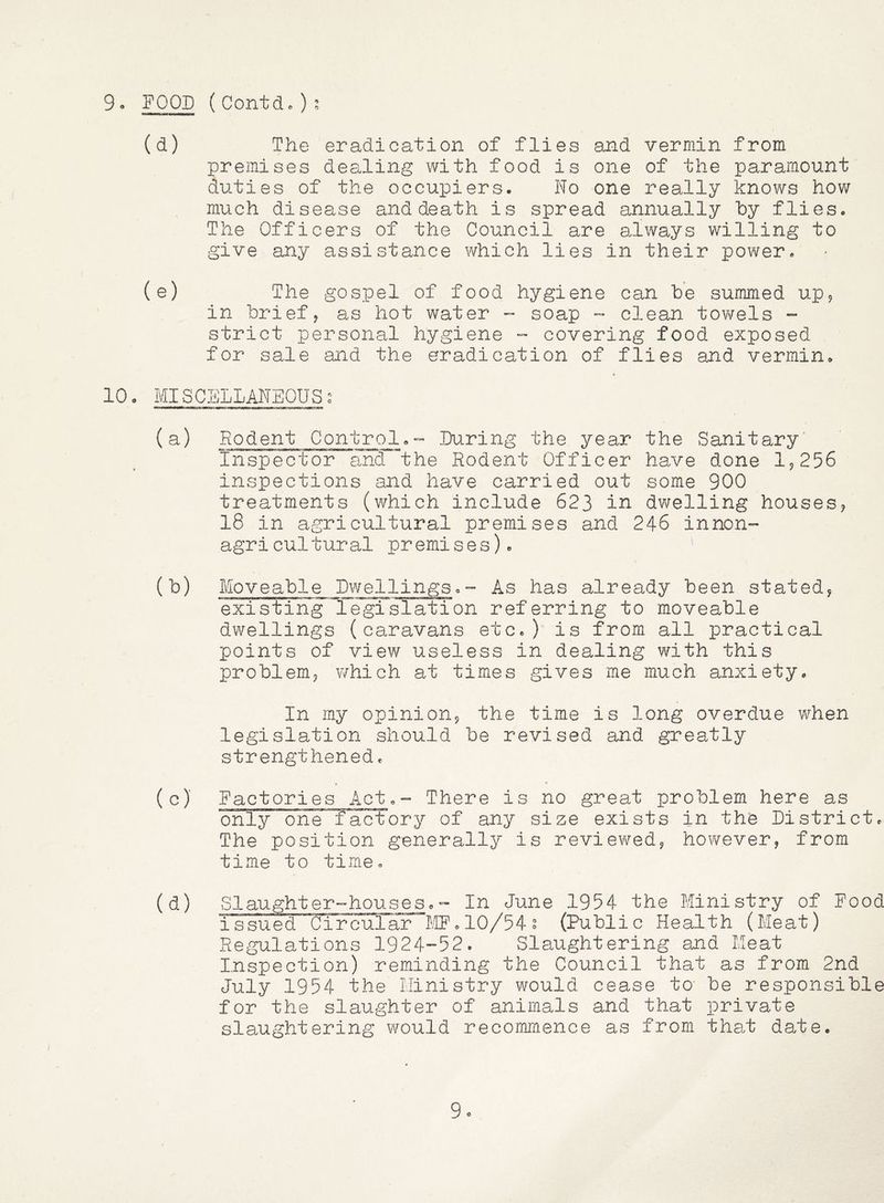 9- FOOD (Contdc); (d) The eradication of flies and vermin from premises dealing with food is one of the paramount duties of the occupiers. No one really knows how much disease and death is spread annually hy flies. The Officers of the Council are always willing to give any assistance which lies in their power. (e) The gospel of food hygiene can be summed up? in brief j as hot water - soap - clean tov/els ~ strict personal hygiene - covering food exposed for sale and the eradication of flies and vermin. 10. MISCELLANEOUSo (a) Rodent Control.- During the year the Sanitary' Inspector and the Rodent Officer have done I9256 inspections and have carried out some 900 treatments (which include 623 in dwelling houses? 18 in agricultural premises and 246 innon- agricultural premises). (b) Moveable Dwellings.-- As has already been stated? existing legislation referring to moveable dwellings (caravans etc.) is from all practical points of view useless in dealing with this problem? which at times gives me much anxiety. In my opinion? the time is long overdue when legislation should be revised and greatly strengthened. (c) Factories Act.- There is no great problem here as only one factory of any size exists in the District. The position generally is reviev^red? however, from time to time. (d) Slaughter-houses.- In June 1954 the Ministry of Food issued Circular tIF. 10/54? (Public Health (Meat) Regulations 1924-52. Slaughtering and Meat Inspection) reminding the Council that as from 2nd July 1954 the Ministry would cease to' be responsible for the slaughter of animals and that private slaughtering would recommence as from that date. 9o