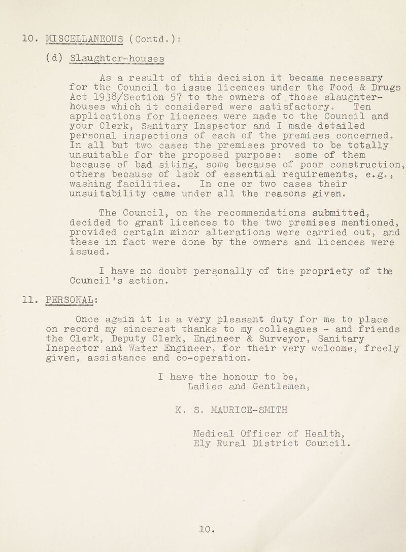 10, MISCELLANEOUS (Contd,)^ ^ ^) Slaught er-houses As a result of this decision it hecame necessary for the Council to issue licences under the Pood & Drugs Act 1938/Section 57 to the owners of those slaughter- houses which it considered were satisfactory. Ten applications for licences were made to the Council and your Clerkj Sanitary Inspector and I made detailed personal inspections of each of the premises concerned. In all but two cases the premises proved to be totally unsuitable for the proposed purposes some of them because of bad siting^ some because of poor constructionj others because of lack of essential requirements^ e,g,9 washing facilities. In one or two cases their unsuitability came under all the reasons given. The Councilj on the recommendations submittedj decided to grant licences to the two premises mentioned^ provided certain minor alterations were carried out^ and these in fact were done by the owners and licences were issued, I have no doubt personally of the propriety of the Council's action, 11. PERSONAL^ Once again it is a very pleasant duty for me to place on record my sincerest thanks to my colleagues - and friends the Clerkj Deputy Clerks Engineer Sc Surveyor? Sanitary Inspector and Water Engineer? for their very welcome? freely given? assistance and co-operation, I have the honour to be? Ladies and Gentlemen? K, S, MAURICE-SMITH Medical Officer of Health? Ely Rural District Council, 10,