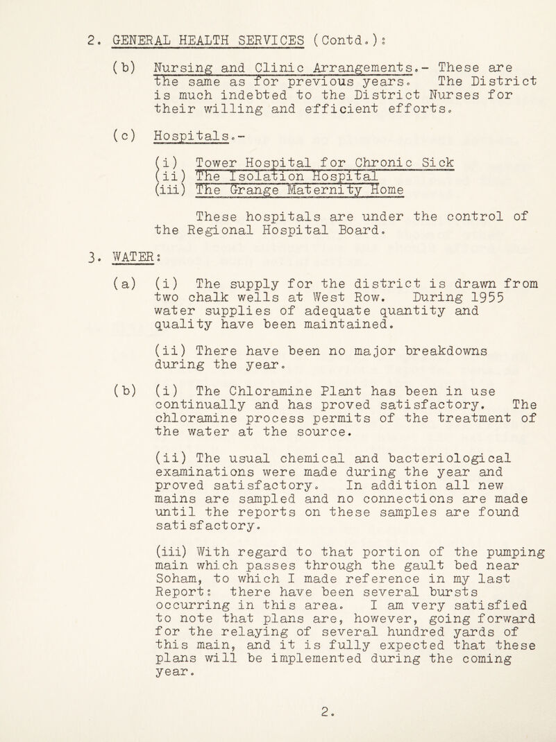 2o GENERAL HEALTH SERVICES (Contdo)s (b) Nursing and Clinic ArrangementSo~ These are the same as for previous years« The District is much indebted to the District Nurses for their willing and efficient efforts. (c) Hospitals c” Tower Hospital for Chronic Sick The Isolation HospitiT ~ The Grange Mat ernit.yTIome These hospitals are under the control of the Regional Hospital Board. 3. WATERS (a) (i) The supply for the district is drawn from two chalk wells at West Row. During 1955 water supplies of adequate quantity and quality have been maintained. (ii) There have been no major breakdowns during the year. (b) (i) The Chloramine Plant has been in use continually and has proved satisfactory. The chloramine process permits of the treatment of the water at the source. (ii) The usual chemical and bacteriological examinations were made during the year and proved satisfactory. In addition all new mains are sampled and no connections are made until the reports on these samples are found satisfactory. (iii) With regard to that portion of the pumping main which passes through the gault bed near Soham, to which I made reference in my last Reports there have been several bursts occurring in this area. I am very satisfied to note that plans are, however, going forward for the relaying of several hundred yards of this main, and it is fully expected that these plans will be implemented during the coming year.