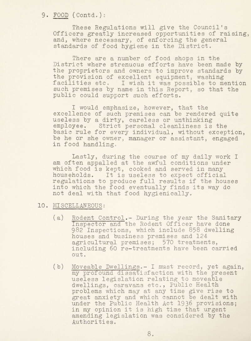 9e FOOD ( Contdo ) These Regulations will give the Council’s Officers greatly increased opportunities of raising and^ where necessary, of enforcing the general standards of food hygiene in the Districto There are a number of food shops in the District where strenuous efforts have been made by the proprietors and owners to improve standards by the jjrovision of excellent equipment, washing facilities etCo I wish it was possible to mention such premises by name in this Report, so that the public could support such effortSo I would emphasize, however, that the excellence of such premises can be rendered quite useless by a dirty, careless or unthinking employee. Strict personal cleanliness is the basic rule for every individual, without exception, be he or she owner, manager or assistant, engaged in food handling. Lastly, during the course of my daily work I am often appalled at the av/ful conditions under which food is kept, cooked and served in many households. It is useless to expect official regulations to produce full results if the houses into which the food eventually finds its way do not deal with that food hygienically, 10, MISCELLANEOUS, (a) Rodent Control.- During the year the Sanitary Inspector and the Rodent Officer have done 982 Inspections, which include 858 dwelling houses and business premises and 124 agricultural premises; 570 treatments, including 60 re-treatments have been carried out c (b) Moveable Dwellings,- I must record, yet again, my profound dissatisfaction with the present useless legislation relating to moveable dwellings, caravans etc,, Public Health problems which may at any time give rise to great anxiety and which cannot be dealt with under the Public Health Act 1936 provisions; in my opinion it is high time that urgent amending legislation was considered by the Authorities,