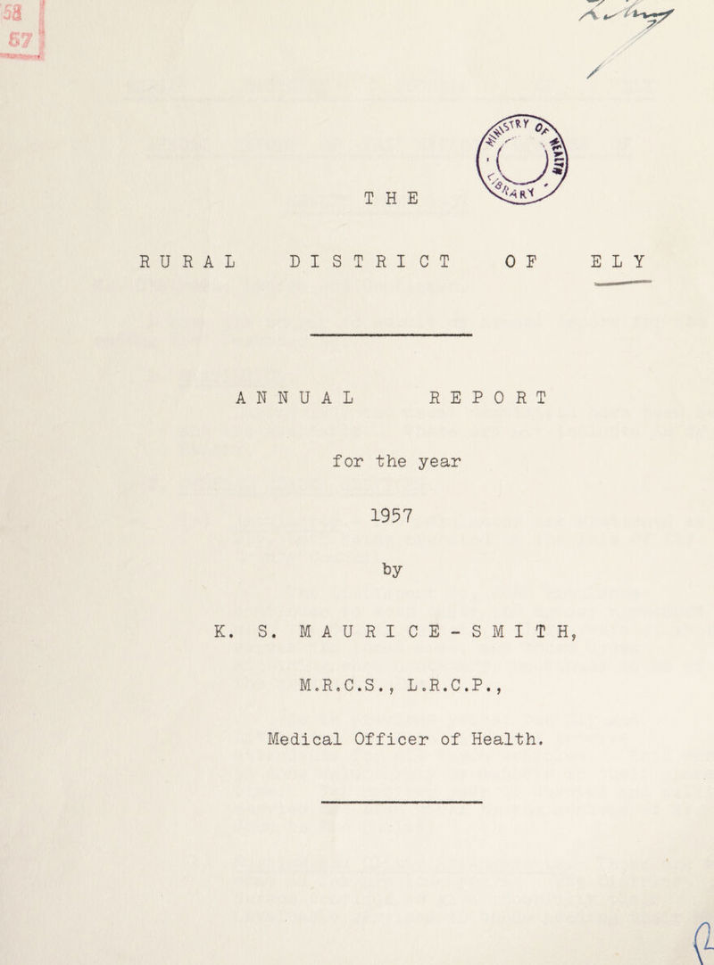/'•V / THE RURAL DISTRICT OF ELY ANNUAL REPORT for the year 1957 K. S. MAURI CE-SMITH, M.R,C.S., L.R.C.P., Medical Officer of Health.