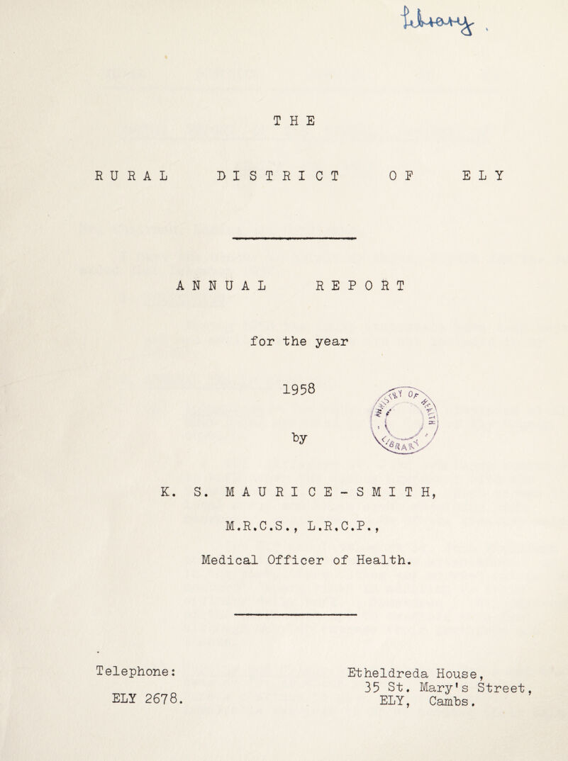 RURAL A K. Telephone: ELY 2678. THE DISTRICT OF ELY NNUAL REPORT for the year 1958 l:)y S. MAURI CE-SMITH, M.R.C.S., L.R.C.P., Medical Officer of Health. Etheldreda House, 35 St. Mary's Street, ELY, Cambs.