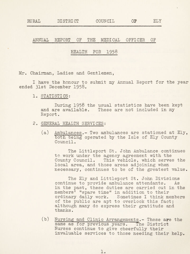 ANNUAL REPORT OE THE MEDICAL OFFICER OE HEALTH FOR 1958 Mr* Chairman, Ladies and Gentlemen, I have the honour to submit my Annual Report for the year ended 31st December 1958. 1. STATISTICSg During 1958 the usual statistics have been kept and are available. These are not included in my Report. 2. GENERAL HEALTH SERVICESg (a) AmbulancesTwo ambulances are stationed at Ely, both being operated by the Isle of Ely County Council. The Littleport St. John Ambulance continues to work under the agency agreement with the County Council. This vehicle, which serves the local area, and those areas adjoining when necessary, continues to be of the greatest value. The Ely and Littleport St. John Divisions continue to provide ambulance attendants. As in the past, these duties are carried out in the members’ ’’spare time” in addition to their ordinary daily work. Sometimes I think members of the public are apt to overlook this fact; although many do express their gratitude and thanks. (b) Nursing and Clinic Arrangements.- These are the same as for previous years. T*he District Nurses continue to give cheerfully their invaluable services to those needing their help. 1.