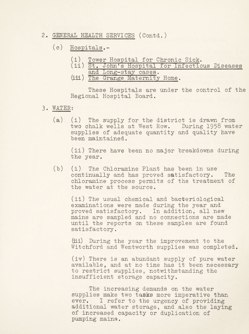 2. GENERAL HEALTH SERVICES (Contd.) (c) Hospitals (i) Tower Hospital for Chronic Sick. (ii) St/ John’3 riospital for 'Infectious Diseases and Lon^-stay cases. (iii) The Grange Maternity Home, These Hospitals are under the control of the Regional Hospital Board* 3. WATERg (a) (i) The supply for the district is drawn from two chalk wells at West Row. During 1958 water supplies of adequate quantity and quality have been maintained. (ii) There have been no major breakdowns during the year. (b) (i) The Chloramine Plant has been in use continually and has proved satisfactory. The chloramine process permits of the treatment of the water at the source. (ii) The usual chemical and bacteriological examinations were made during the year and proved satisfactory. In addition, all new mains are sampled and no connections are made until the reports on these samples are found satisfactory. (iii) During the year the improvement to the Witchford and Wentworth supplies was completed. (iv) There is an abundant supply of pure water available, and at no time has it been necessary to restrict supplies, notwithstanding the insufficient storage capacity. The increasing demands on the water supplies make two tasks more imperative than ever. I refer to the urgency of providing additional water storage, and also the laying of increased capacity or duplication of pumping mains,