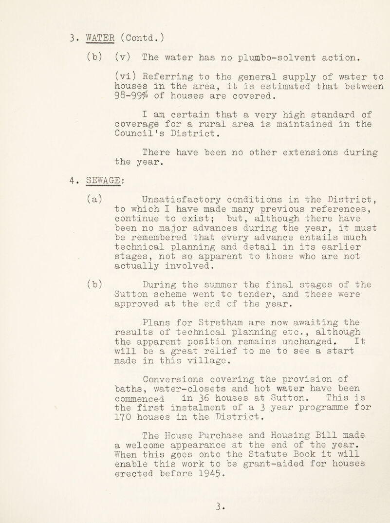 (b) (v) The water has no plnmbo-solvent action, (vi) Referring to the general supply of water to houses in the area, it is estimated that between 98-99?^ of houses are covered. I am certain that a very high standard of coverage for a rural area is maintained in the Council's District. There have been no other extensions during the year. 4. SEWACEg (a) Unsatisfactory conditions in the District, to which I have made many previous references, continue to exist; but, although there have been no major advances during the year, it must be remembered that every advance entails much technical planning and detail in its earlier stages, not so apparent to those who are not actually involved. (b) During the summer the final stages of the Sutton scheme went to tender, and these were approved at the end of the year. Plans for Stretham are now awaiting the results of technical planning etc., although the apparent position remains unchanged. It V'/ill be a great relief to me to see a start made in this village. Conversions covering the provision of baths, water-closets and hot water have been commenced in 36 houses at Sutton. This is the first instalment of a 3 year programme for 170 houses in the District. The House Purchase and Housing Bill made a welcome appearance at the end of the year. When this goes onto the Statute Book it will enable this work to be grant-aided for houses erected before 1945» 3.