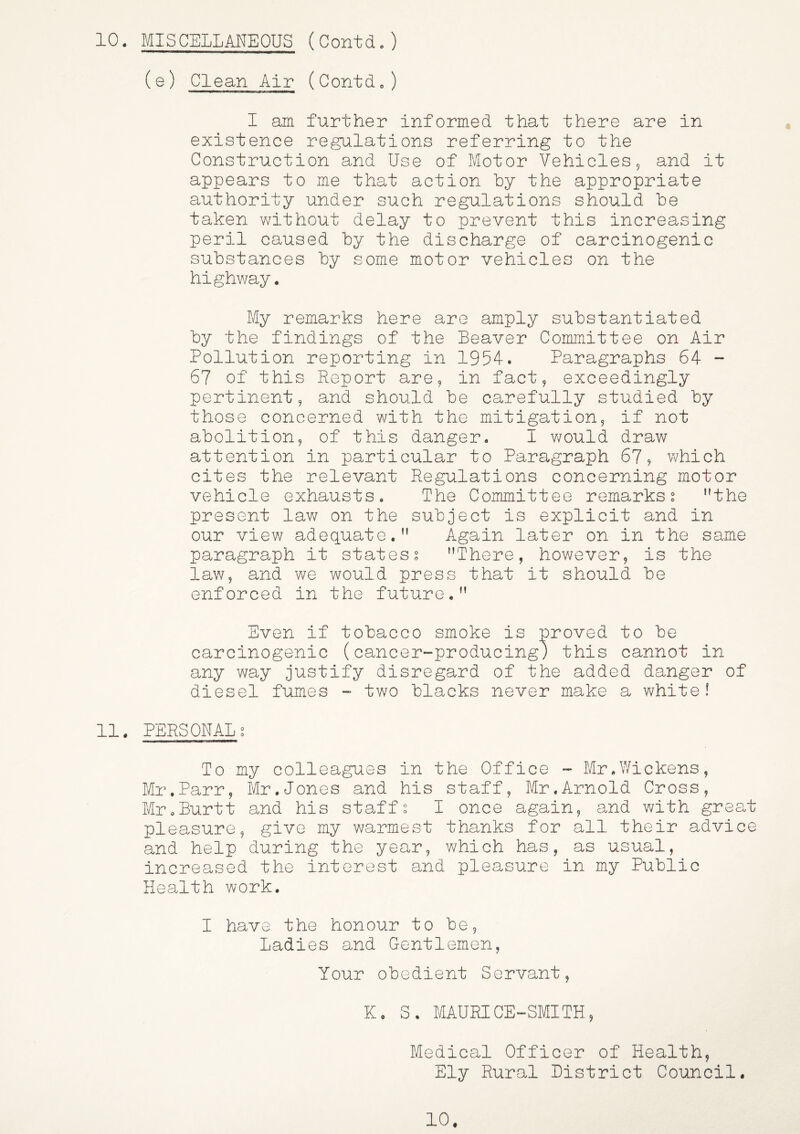Clean Air (Contd.) I am further informed that there are in existence regulations referring to the Construction and Use of Motor Vehicles 9 and it appears to me that action by the appropriate authority under such regulations should be taken without delay to prevent this increasing peril caused by the discharge of carcinogenic substances by some motor vehicles on the highway. My remarks here are amply substantiated by the findings of the Beaver Committee on Air Pollution reporting in 1954. Paragraphs 64 - 67 of this Report are, in fact, exceedingly pertinent, and should be carefully studied by those concerned with the mitigation, if not abolition, of this danger. I would draw attention in particular to Paragraph 67? v\/hich cites the relevant Regulations concerning motor vehicle exhausts. The Committee remarkss the present law on the subject is explicit and in our view adequate. Again later on in the same paragraph it statess There, however, is the law, and we would press that it should be enforced in the future. Even if tobacco smoke is proved to be carcinogenic (cancer-producing) this cannot in any way justify disregard of the added danger of diesel fumes - two blacks never make a white! 11. PERSCNAL g To my colleagues in the Cffice - Mr.V/ickens, Mr.Parr, Mr.Jones and his staff, Mr.Arnold Cross, MroBurtt and his staffs I once again, and with great pleasure, give my warmest thanks for all their advice and help during the year, which has, as usual, increased the interest and pleasure in my Public Health work. I have the honour to be, Ladies and Gentlemen, Your obedient Servant, K. S. MAURICE-SMITH, Medical Cfficer of Health, Ely Rural Listrict Council. 1C.