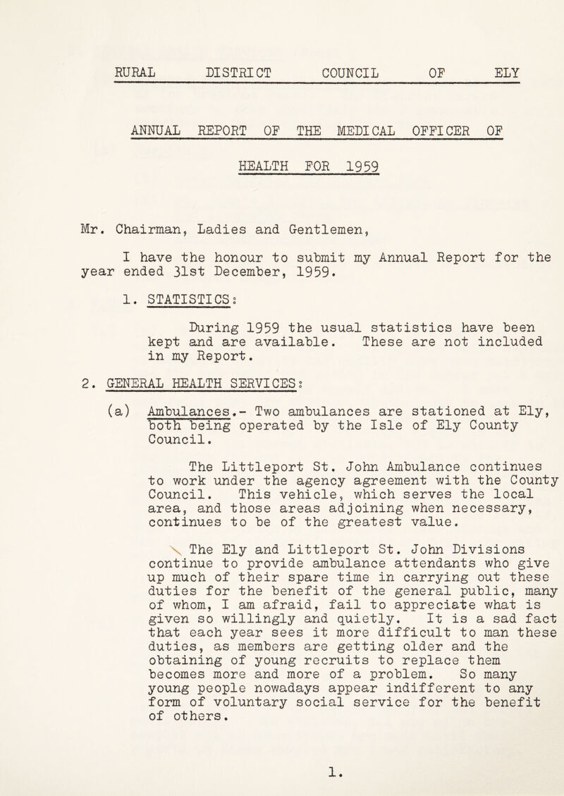 RURAL DISTRICT COUNCIL OF ELY ANNUAL REPORT OF THE MEDICAL OFFICER OF HEALTH FOR 1959 Mr. Chairman, Ladies and G-entlemen, I have the honour to submit my Annual Report for the year ended 31st December, 1959. 1. STATISTICSg During 1959 the usual statistics have been kept and are available. These are not included in my Report. 2. GENERAL HEALTH SERVICES? (a) AmbulancesTwo ambulances are stationed at Ely, both being operated by the Isle of Ely County Council. The Littleport St. John Ambulance continues to work under the agency agreement with the County Council. This vehicle, which serves the local area, and those areas adjoining when necessary, continues to be of the greatest value, X The Ely and Littleport St. John Divisions continue to provide ambulance attendants who give up much of their spare time in carrying out these duties for the benefit of the general public, many of whom, I am afraid, fail to appreciate what is given so willingly and quietly. It is a sad fact that each year sees it more difficult to man these duties, as members are getting older and the obtaining of young recruits to replace them becomes more and more of a problem. So many young people nowadays appear indifferent to any form of voluntary social service for the benefit of others. 1.