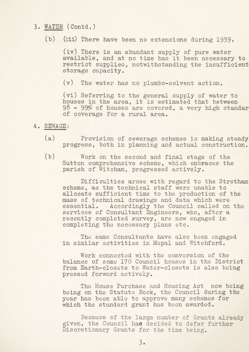 (b) (iii) There have been no extensions during 1959. (iv) There is an abundant supply of pure water available, and at no time has it been necessary to restrict supplies, notwithstanding the insufficient storage capacity. (v) The water has no plumbo-solvent action. (vi) Referring to the general supply of water to houses in the area, it is estimated that between 98 - 999^ of houses are covered, a very high standar of coverage for a rural area. 4. SEWAGE g (a) Provision of sewerage schemes is making steady progress, both in planning and actual construction. (b) Work on the second and final stage of the Sutton comprehensive scheme, which embraces the parish of Witcham, progressed actively. Difficulties arose with regard to the Stretham scheme, as the technical staff were unable to allocate sufficient time to the production of the mass of technical drawings and data which were essential. Accordingly the Council called on the services of Consultant Engineers, who, after a recently completed survey, are now engaged in completing the necessary plans etc. The same Consultants have also been engaged in similar activities in Mepal and Witchford. Work connected with the conversion of the balance of some 170 Council houses in the District from Earth-closets to Water-closets is also being pressed forward actively. The House Purchase and Housing Act now being being on the Statute Book, the Council during the year has been able to approve many schemes for which the standard grant has been awarded. Because of the large number of Grants already given, the Council has decided to defer further Discretionary Grants for the time being. 3.