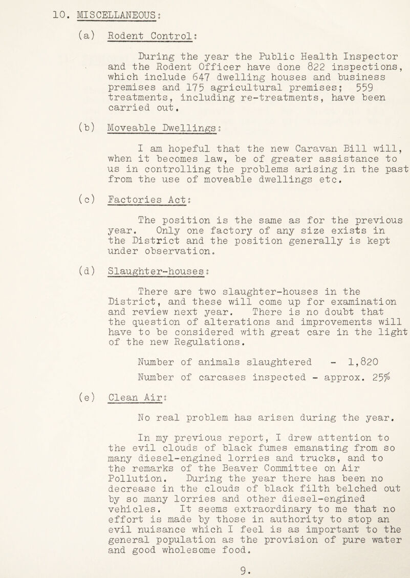(a) Rodent Controls Luring the year the Public Health Inspector and the Rodent Officer have done 822 inspections, which include 647 dwelling houses and business premises and 175 agricultural premises; 559 treatments, including re-treatments, have been carried out. (b) Moveable Lwellingsg I am hopeful that the new Caravan Bill will, when it becomes law, be of greater assistance to us in controlling the problems arising in the past from the use of moveable dwellings etc. (c) Factories Acts The position is the same as for the previous year. Only one factory of any size exists in the Listrict and the position generally is kept under observation. (d) Slaughter-houses s There are two slaughter-houses in the Listrict, and these will come up for examination and review next year. There is no doubt that the question of alterations and improvements will have to be considered with great care in the light of the new Regulations. Number of animals slaughtered - 1,820 Number of carcases inspected - approx. 2^fo (e) Clean Airs No real problem has arisen during the year. In my previous report, I drew attention to the evil clouds of black fumes emanating from so many diesel-engined lorries and trucks, and to the remarks of the Beaver Committee on Air Pollution. Luring the year there has been no decrease in the clouds of black filth belched out by so many lorries and other diesel-engined vehicles. It seems extraordinary to me that no effort is made by those in authority to stop an evil nuisance which I feel is as important to the general population as the provision of pure water and good wholesome food. 9.