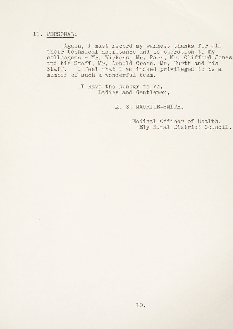 Again, I must record my warmest thanks for all their technical assistance and co-operation to my colleagues - Mr. Wickens, Mr. Parr, Mr. Clifford Jones and his Staff, Mr. Arnold Cross, Mr. Burtt and his Staff. I feel that I am indeed privileged to be a member of such a wonderful team. I have the honour to be, Ladies and Gentlemen, K. S. MAURICE-SMITH, Medical Officer of Health, Ely Rural District Council. 10.