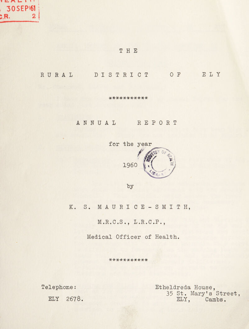 30SEPI61 : R. 2 I » THE RURAL DISTRICT OF ELY **-^******** ANNUAL REPORT for the year Ko S. MAURICE-SMITH, M.R*C«S., LoR.C*P«j Medical Officer of Health. Telephone 2 ELY 2678. Etheldreda House, 35 St. Mary’s Street, ELY, Cambs.