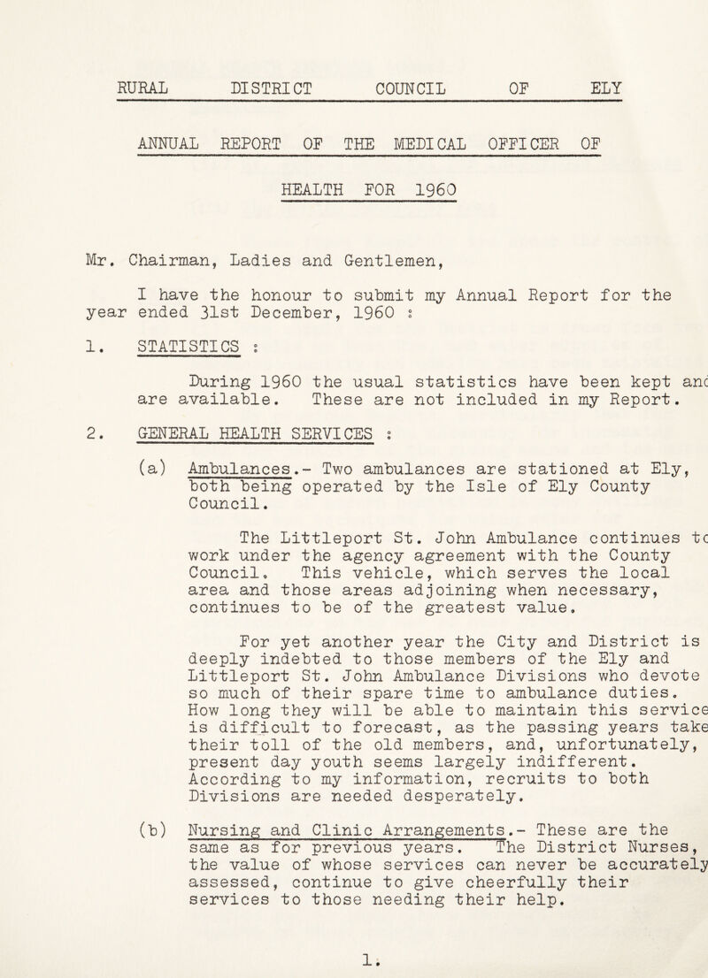 RURAL DISTRICT COUNCIL OF ELY ANNUAL REPORT OF THE MEDICAL OFFICER OF HEALTH FOR I960 Mr. Chairman, Ladies and Gentlemen, I have the honour to submit my Annual Report for the year ended 31st December, I960 s 1. STATISTICS s During I960 the usual statistics have been kept anc are available. These are not included in my Report. 2. GENERAL HEALTH SERVICES s (a) Ambulances.- Two ambulances are stationed at Ely, both being operated by the Isle of Ely County Council. The Littleport St. John Ambulance continues tc work under the agency agreement with the County Council. This vehicle, which serves the local area and those areas adjoining when necessary, continues to be of the greatest value. For yet another year the City and District is deeply indebted to those members of the Ely and Littleport St. John Ambulance Divisions who devote so much of their spare time to ambulance duties. How long they will be able to maintain this service is difficult to forecast, as the passing years take their toll of the old members, and, unfortunately, present day youth seems largely indifferent. According to my information, recruits to both Divisions are needed desperately, (L) Nursing and Clinic Arrangements.- These are the same as for previous years. T’he District Nurses, the value of whose services can never be accurately assessed, continue to give cheerfully their services to those needing their help. 1.