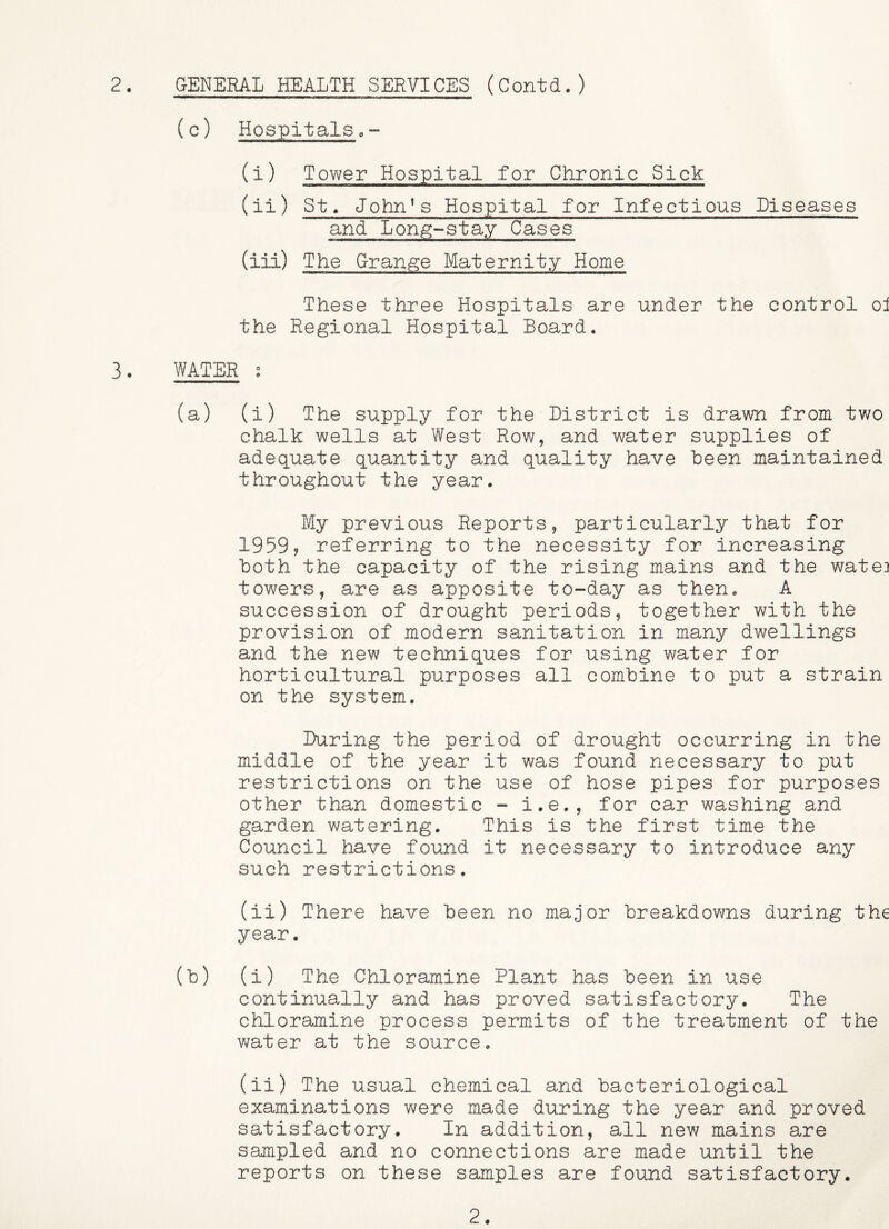(c) Hospitals,- (i) Tower Hospital for Chronic Sick (ii) St^ John’s Hospital for Infectious Diseases and Lon^-stay Cases (iii) The Grange Maternity Home These three Hospitals are under the control oi the Regional Hospital Board. 3. WATER s (a) (i) The supply for the Listrict is drawn from two chalk wells at West Row, and water supplies of adequate quantity and quality have been maintained throughout the year. My previous Reports, particularly that for 1959? referring to the necessity for increasing both the capacity of the rising mains and the watei towers, are as apposite to-day as then. A succession of drought periods, together with the provision of modern sanitation in many dwellings and the new techniques for using water for horticultural purposes all combine to put a strain on the system. Luring the period of drought occurring in the middle of the year it was found necessary to put restrictions on the use of hose pipes for purposes other than domestic - i.e., for car washing and garden watering. This is the first time the Council have found it necessary to introduce any such restrictions. (ii) There have been no major breakdowns during the year. (b) (i) The Chloramine Plant has been in use continually and has proved satisfactory. The chloramine process permits of the treatment of the water at the source. (ii) The usual chemical and bacteriological examinations were made during the year and proved satisfactory. In addition, all new mains are sampled and no connections are made until the reports on these samples are found satisfactory. 2.