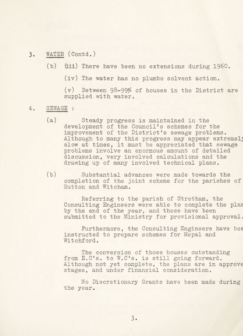 (b) (iii) There have been no extensions during I960. (iv) The water has no pl-umbo solvent action. (v) Between 98-99/^ of houses in the District are supplied with water. 4. SEWAGE s (a) Steady progress is maintained in the development of the Council's schemes for the improvement of the District’s sewage problems. Although to many this progress may appear extremely slow at times, it must be appreciated that sewage problems involve an enormous amount of detailed discussion, very involved calculations and the drawing up of many involved technical plans. (b) Substantial advances were made towards the completion of the joint scheme for the parishes of Sutton and Witcham. Referring to the parish of Stretham, the Consulting Engineers were able to complete the plai by the end of the year, and these have been submitted to the Ministry for provisional approval* Furthermore, the Consulting Engineers have bee instructed to prepare schemes for Mepal and Witchford. The conversion of those houses outstanding from E.C’s. to W.C’s. is still going forward. Although not yet complete, the plans are in approve stages, and under financial consideration. No Discretionary Grants have been made during the year. 3.