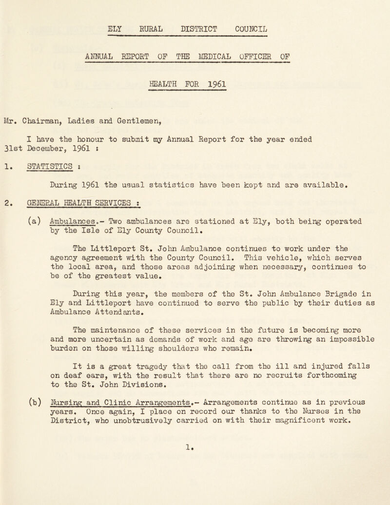 ELY RURAL DISTRICT COUNCIL ANNUAL REPORT OF THE lilEDICAL OFFICER OF HEALTH FOR 1961 Mr. Chairman, Ladies and Gentlemen, I have the honour to submit my Annual Report for the year ended 31st December, 1961 s 1. STATISTICS s During I96I the usual statistics have been kept and are available. 2. GENERAL HEALTH SERVICES ; (a) Ambulanceso- Two ambulances are stationed at Ely, both being operated by the Isle of Sly County Council. The Littleport St. John Ambulance continues to work under the agency agreement with the County Council. This vehicle, which serves the local area, and those areas adjoining when necessary, continues to be of the greatest value. During this year, the members of the St. John Ambulance Brigade in Ely and Littleport have continued to serve the public by their duties as Ambulance Attendants. The maintenance of these services in the future is becoming more and more uncertain as demands of work and age are throwing an impossible burden on those willing shoulders who remain. It is a great tragedy tha-t the call from the ill and injured falls on deaf ears, with the result that there are no recruits forthcoming to the St. John Divisions. (b) Nursing and Clinic Arrangements.- Arrangements continue as in previous years. Once again, I place on record our thanks to the Nurses in the District, who unobtrusively carried on with their magnificent work.