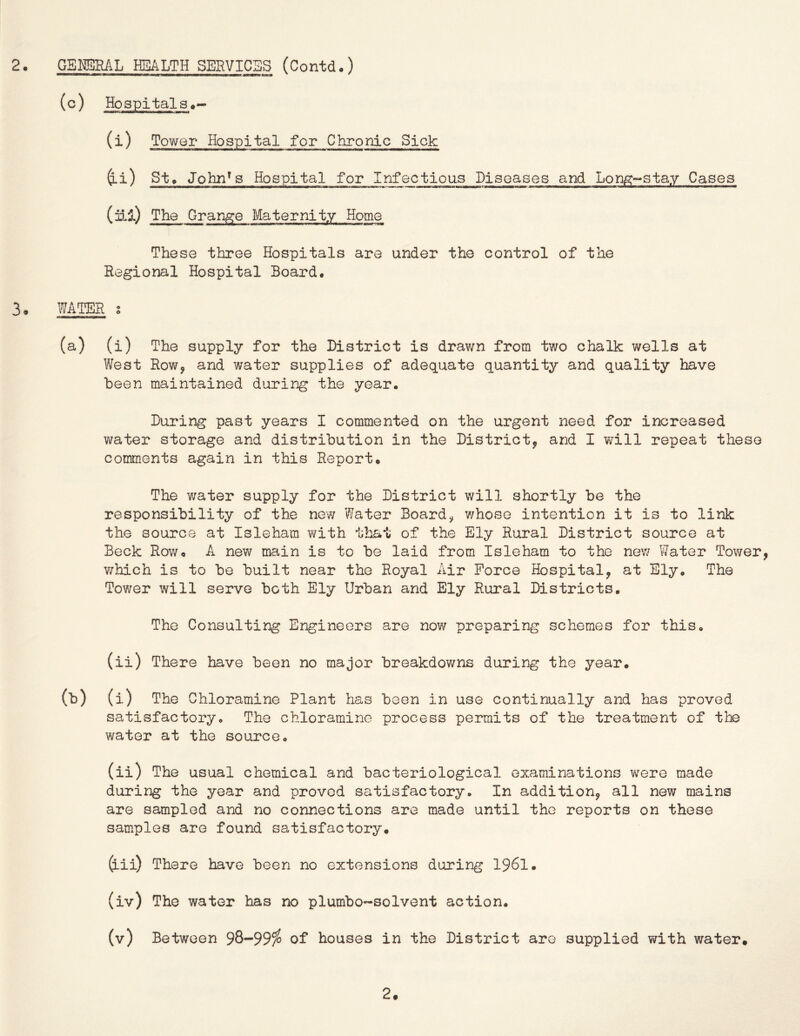 (c) Hospital 3 (i) Tower Hospital for Chronic Sick i) St» Jobn^s Hospital for Infectious Disoases and Lon/^-stay Cases (ill) The Grange Maternity Home These three Hospitals are under the control of the Regional Hospital Board. 3, WATER s (a) (i) The supply for the District is drawn from two chalk wells at West Rowj and water supplies of adequate quantity and quality have been maintained during the year. During past years I commented on the urgent need for increased water storage and distribution in the District^ and I will repeat these comments again in this Report. The water supply for the District will shortly be the responsibility of the new Water Boards whose intention it is to link the source at Isleham with that of the Ely Rural District source at Beck Row. A new main is to be laid from Isleham to the nev/ Water Tov/er, which is to be built near the Royal Air Force Hospital^ at Ely. The Tov/er will serve both Ely Urban and Ely Rural Districts. The Consulting Engineers are now preparing schemes for this. (ii) There have been no major breakdowns during the year. (b) (i) The Chloramine Plant has been in use continually and has proved satisfactory. The chloramine process permits of the treatment of the water at the source. (ii) The usual chemical and bacteriological examinations were made during the year and proved satisfactory. In a.dditionj, all new mains are sampled and no connections are made until the reports on these samples are found satisfactory. (lii) There have been no extensions during I96I. (iv) The water has no plumbo-solvent action. (v) Between 98*“99^ of houses in the District are supplied with water. 2.