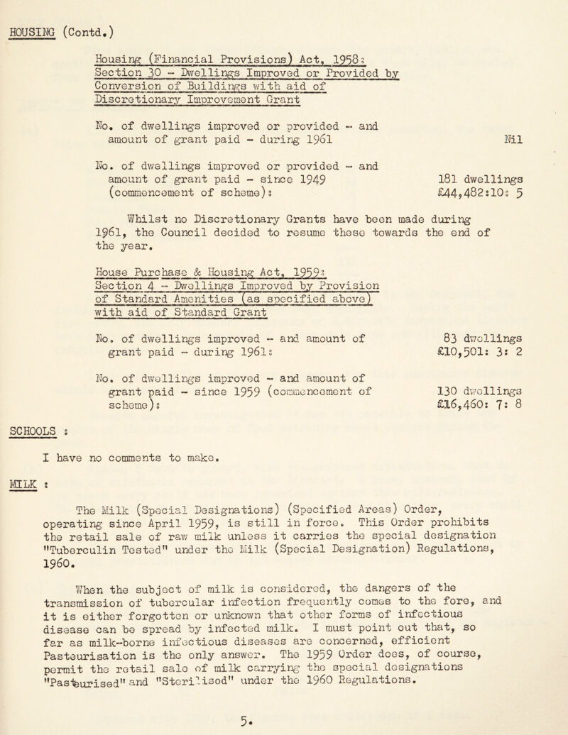 Housing (Financial Provisions) Act, 1958; Section 30 ““ IXvellin^s Improved or Conversion of Buildings with aid of Discretionary Improvement Grant No. of dwellings improved or provided ~ and amount of grant paid - during I96I Nil No. of dwellings improved or provided and amount of grant paid - since 1949 I8I dwellings (commencement of scheme)s £449482slOs 5 Whilst no Discretionary Grants have been made during 1961, the Council decided to resume these towards the end of the year. House Purchase & Housing Act, 1989» Section 4 Dwellings Improved by Provision of Standard Amenities (as specified above) with aid of Standard Grant No. of dwellings improved - and amount of grant paid - during 1961s 83 dwellings £10,501; 3s 2 No. of dwellings improved - and amount of grant paid *- since 1959 (commencement of scheme)s 130 dwellings £16,460; 72 8 SCHOOLS s I have no comments to make. IigLK s The Milk (Special Designations) (Specified Areas) Order, operating since April 1959? is still in force. This Order prohibits the retail sale of raw milk unless it carries the special designation ’’Tuberculin Tested” under the Milk (Special Designation) Regulations, i960. When the subject of milk is considered, the dangers of the transmission of tubercular infection frequently comes to the fore, and it is either forgotten or unknown that other forms of infectious disease can be spread by infected milk. I must point out that, so far as milk-borne infectious diseases are concerned, efficient Pasteurisation is the only ansv^er. The 1959 Order does, of course, permit the retail sale of milk carrying the special designations ’’Pasifeurised” and ”Steri‘'.isod” under the i960 Regulations. 5*