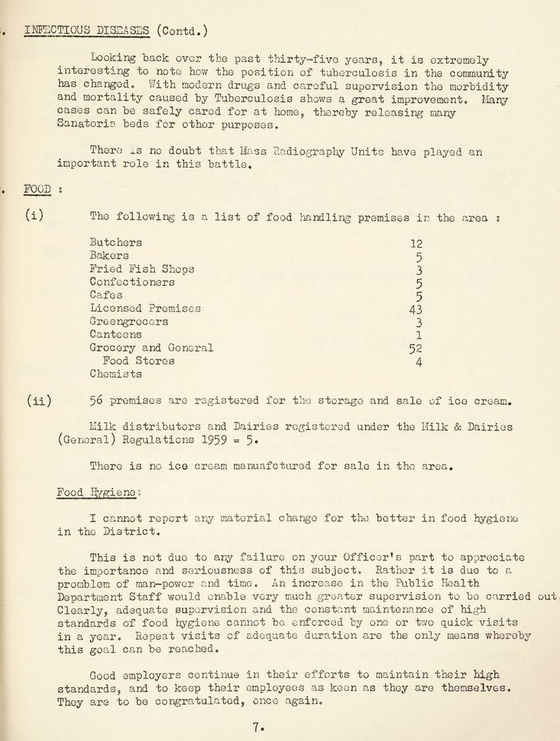 IHECTIOUS DISEASES (Contd.) Looking back ovor the past thirty—five years^ it is extremely interesting to note hov/ the position of tuberculosis in the community has changedo V/ith modern drugs and careful supervision the morbidity and mortality caused by Tuberculosis shows a great improvement» I'lany cases can oe safely cared for at home^ thereby releasing many Sanatoria beds for other purposes. There ^.s no doubt that Mass Radiograpliy Units have played an important role in this battle. FOOD s (i) The follov/ing is a list of food handling premises in the carea z Butchers 12 Bakers 5 Pried Pish Shops 3 Confectioners 5 Cafes 5 Licensed Premises 43 Greengrocers 3 Canteens 1 Grocery and General 52 Pood Stores 4 Chemists (ii) 56 premises are registered for the storage and sale of ice cream< Milk distributors and Dairies registered under the Milk Sc Dairies (General) Regulations 1959 =5* There is no ico cream manuafctured for sale in the area. Pood Hygienes I cannot report any material change for the better in food hygiene in the District. This is not due to any failure on your Officer’s part to appreciate the importance and seriousness of this subject. Rather it is due to a promblem of man-power and time. An increase in the Public Health Department Staff would enable very much greater supervision to bo carried out Clearly^ adequate supervision and the constant maintenance of high standards of food hygiene cannot be enforced by one or two quick visits in a year. Repeat visits of adequate duration are the only means whereby this goal can be reached. Good employers continue in their efforts to maintain their high standardsj and to keep their employees as keen as they are themselves. They are to be congratulated, once again. 7.