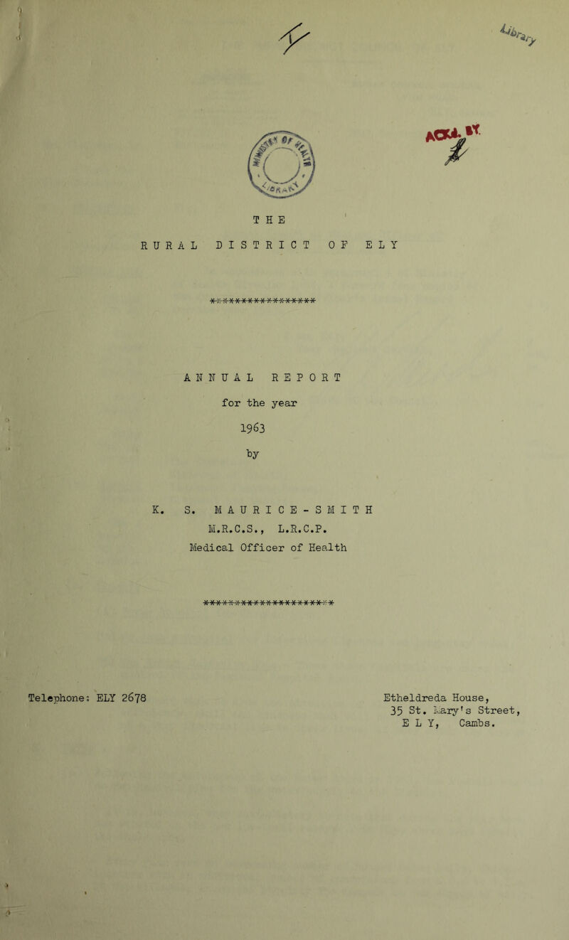 Telephone; THE RURAL DISTRICT OF ELY ***************** ANNUAL REPORT for the year 1963 ky K. S. MAUBICE-SMITH M.R.C.S., L.R.C.P. Medical Officer of Health ********************* ELY 2678 Etheldreda House, 35 St. Mary's Street, ELY, Cambs.