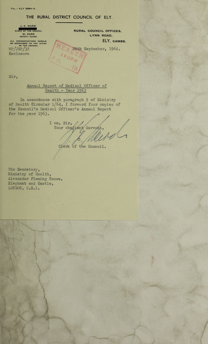 Tel. : ELY 2894-5. THE RURAL DISTRICT COUNCIL OF ELY. J. E. WARD CLERK OF THE COUNCIL W. PARR DEPUTY CLERK ALL COMMUNICATIONS SHOULD BE ADDRES6ED TO THE CLERK OF THE COUNCIL WP/jEP/32 Enclosure RURAL COUNCIL OFFICES, LYNN ROAD, ELY, CAMBS. 28th September, 1964. / Sir, Annual Report of Medical Officer of Health - Year 1963 In accordance with paragraph 9 of Ministry of Health Circular 1/64, I forward four copies of the Council's Medical Officer's Annual Report The Secretary, Ministry of Health, Alexander Fleming House, Elephant and Castle, LONDON, S.E.l. \ / / \ i 4