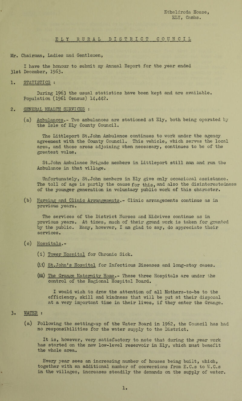 ELY, Cambs. ELY RURAL DISTRICT COUNCIL Mr. Chairman, Ladies and Gentlemen, I have the honour to submit my Annual Report for the year ended 31st December, 1963. 1. STATISTICS s During 1963 the usual statistics have been kept and are available. Population (1961 Census) 14*442. 2. GENERAL HEALTH SERVICES s (a) Ambulances.- Two ambulances are stationed at Ely, both being operated by the Isle of Ely County Council. The Littleport St.John Ambulance continues to work under the agency agreement with the County Council. This vehicle, which serves the local area, and those areas adjoining when necessary, continues to be of the greatest value. St.John Ambulance Brigade members in Littleport still man and run the Ambulance in that village. Unfortunately, St.John members in Ely give only occasional assistance. The toll of age is partly the cause for this,a^J also the disinterestedness of the younger generation in voluntary public work of this character. (b) Nursing and Clinic Arrangements.- Clinic arrangements continue as in previous years. The services of the District Nurses and Midwives continue as in previous years. At times, much of their grand work is taken for granted by the public. Many, however, I am glad to say, do appreciate their services. (c) Hospitals.- (i) Tower Hospital for Chronic Sick. (ii) St.John’s Hospital for Infectious Diseases and long-stay cases. (iii) The Grange Maternity Home.- These three Hospitals are under the control of the Regional Hospital Board. I would wish to drew/ the attention of all Mothers-to-be to the efficiency, skill and kindness that will be put at their disposal at a very important time in their lives, if they enter the Grange. 3. 7/ATER : (a) Following the setting-up of the Water Board in 1962, the Council has had no responsibilities for the v/ater supply to the District. It is, however, very satisfactory to note that during the year work has started on the new low-level reservoir in Ely, which must benefit the whole area. Every year sees an increasing number of houses being built, which, together with an additional number of conversions from E.C.s to ¥.C.s in the villages, increases steadily the demands on the supply of water.